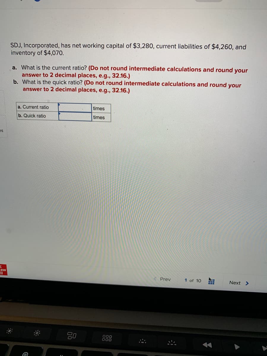 es
C
"aw
SDJ, Incorporated, has net working capital of $3,280, current liabilities of $4,260, and
inventory of $4,070.
a. What is the current ratio? (Do not round intermediate calculations and round your
answer to 2 decimal places, e.g., 32.16.)
b. What is the quick ratio? (Do not round intermediate calculations and round your
answer to 2 decimal places, e.g., 32.16.)
a. Current ratio
b. Quick ratio
@
20
times
times
000
000
Prev
1 of 10
Next >