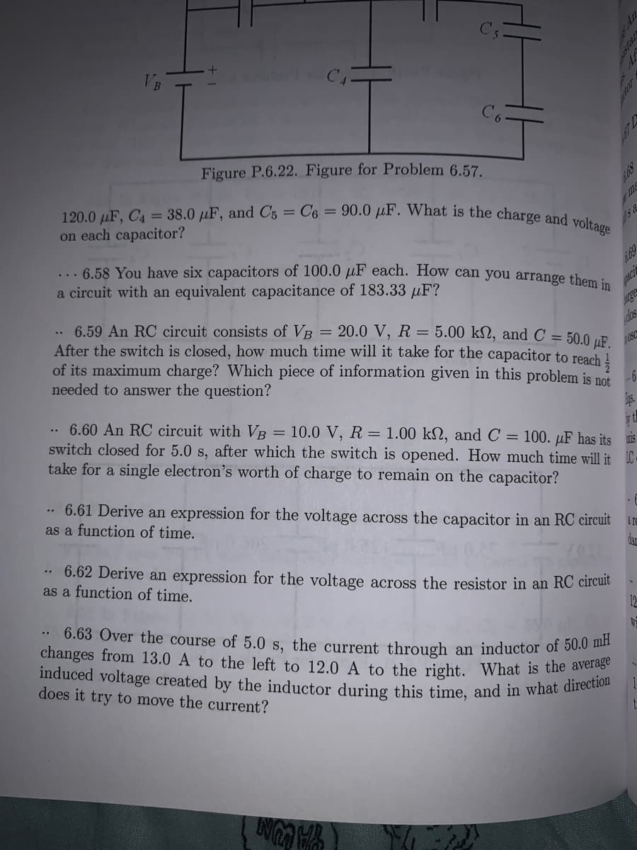 120.0 µF, C4 = 38.0 µF, and C5 = C6 == 90.0 µF. What is the charge and voltage
changes from 13.0 A to the left to 12.0 A to the right. What is the average
induced voltage created by the inductor during this time, and in what direction
C5
C6
Figure P.6.22. Figure for Problem 6.57.
68
on each capacitor?
... 6.58 You have six capacitors of 100.0 µF each. How can you arrange them :
a circuit with an equivalent capacitance of 183.33 µF?
69
ge
6.59 An RC circuit consists of VB
After the switch is closed, how much time will it take for the capacitor to reach !
of its maximum charge? Which piece of information given in this problem is nof
needed to answer the question?
= 20.0 V, R = 5.00 k2, and C = 50.0 µE
cloas
6.60 An RC circuit with VB = 10.0 V, R = 1.00 kN, and C = 100. µF has its is
switch closed for 5.0 s, after which the switch is opened. How much time will it IC.
take for a single electron's worth of charge to remain on the capacitor?
..
.• 6.61 Derive an expression for the voltage across the capacitor in an RC circuit are
as a function of time.
dar
6.62 Derive an expression for the voltage across the resistor in an RC circule
as a function of time.
12
W
6.63 Over the course of 5.0 s, the current through an inductor of 50.0 ha.
does it try to move the current?
YAUN
