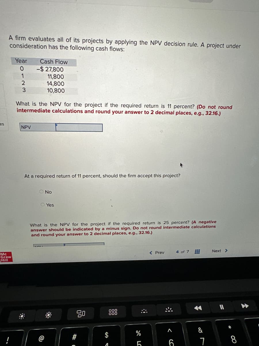 es
A firm evaluates all of its projects by applying the NPV decision rule. A project under
consideration has the following cash flows:
Mc
Graw
Hill
Year
0
1
2
3
Cash Flow
NPV
-$27,800
11,800
14,800
10,800
What is the NPV for the project if the required return is 11 percent? (Do not round
intermediate calculations and round your answer to 2 decimal places, e.g., 32.16.)
At a required return of 11 percent, should the firm accept this project?
O No
O Yes
What is the NPV for the project if the required return is 25 percent? (A negative
answer should be indicated by a minus sign. Do not round intermediate calculations
and round your answer to 2 decimal places, e.g., 32.16.)
#
A
000
000
A
%
5
< Prev
^
4 of 7
✓
&
7
Next >
A