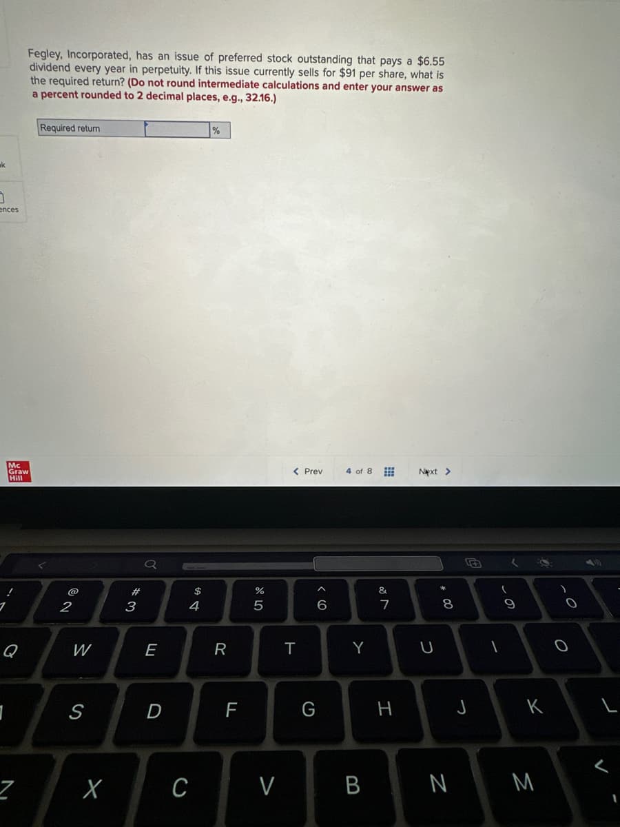 k
3
ences
Mc
Graw
Hill
!
1
Q
3
Fegley, Incorporated, has an issue of preferred stock outstanding that pays a $6.55
dividend every year in perpetuity. If this issue currently sells for $91 per share, what is
the required return? (Do not round intermediate calculations and enter your answer as
a percent rounded to 2 decimal places, e.g., 32.16.)
Required return
2
W
S
X
3
Q
E
D
$
4
%
R
F
do 50
%
C V
< Prev
T
6
G
4 of 8
Y
B
&
7
H
Next >
U
* 00
8
N
FA
J
1
9
S
K
M
2
O