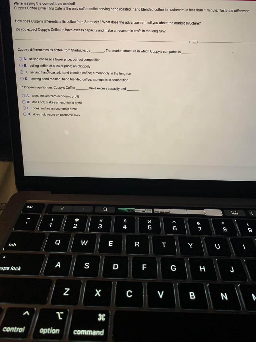 We're leaving the competition behind!
Cuppy's Coffee Drive Thru Cafe is the only coffee outlet serving hand roasted, hand blended coffee to customers in less than 1 minute. Taste the difference.
How does Cuppy's differentiate its coffee from Starbucks? What does the advertisement tell you about the market structure?
Do you expect Cuppy's Coffee to have excess capacity and make an economic profit in the long run?
Cuppy's differentiates its coffee from Starbucks by
The market structure in which Cuppy's competes is
O A. selling coffee at a lower price; perfect competition
O B. selling coffee at a lower price; an oligopoly
OC. serving hand roasted, hand blended coffee; a monopoly in the long run
O D. serving hand roasted, hand blended coffee; monopolistic competition
In long-run equilibrium, Cuppy's Coffee
have excess capacity and
O A. does; makes zero economic profit
O B. does not; makes an economic profit
O C. does; makes an economic profit
O D. does not; incurs an economic loss
esc
#
&
1
2
3
6
7
8
Q
W
E
R
tab
Y
raps lock
А
S
F
G
H
Z
V
B |
N
control
option
command
