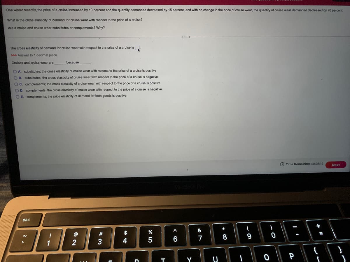 One winter recently, the price of a cruise increased by 10 percent and the quantity demanded decreased by 15 percent, and with no change in the price of cruise wear, the quantity of cruise wear demanded decreased by 20 percent.
What is the cross elasticity of demand for cruise wear with respect to the price of a cruise?
Are a cruise and cruise wear substitutes or complements? Why?
The cross elasticity of demand for cruise wear with respect to the price of a cruise is
>>> Answer to 1 decimal place.
Cruises and cruise wear are
because
O A. substitutes; the cross elasticity of cruise wear with respect to the price of a cruise is positive
O B. substitutes; the cross elasticity of cruise wear with respect to the price of a cruise is negative
O C. complements; the cross elasticity of cruise wear with respect to the price of a cruise is positive
O D. complements; the cross elasticity of cruise wear with respect to the price of a cruise is negative
O E. complements; the price elasticity of demand for both goods is positive
O Time Remaining: 00:25:19
Next
esc
$
%
&
@
7
8
9
%3D
2
Y
コ
