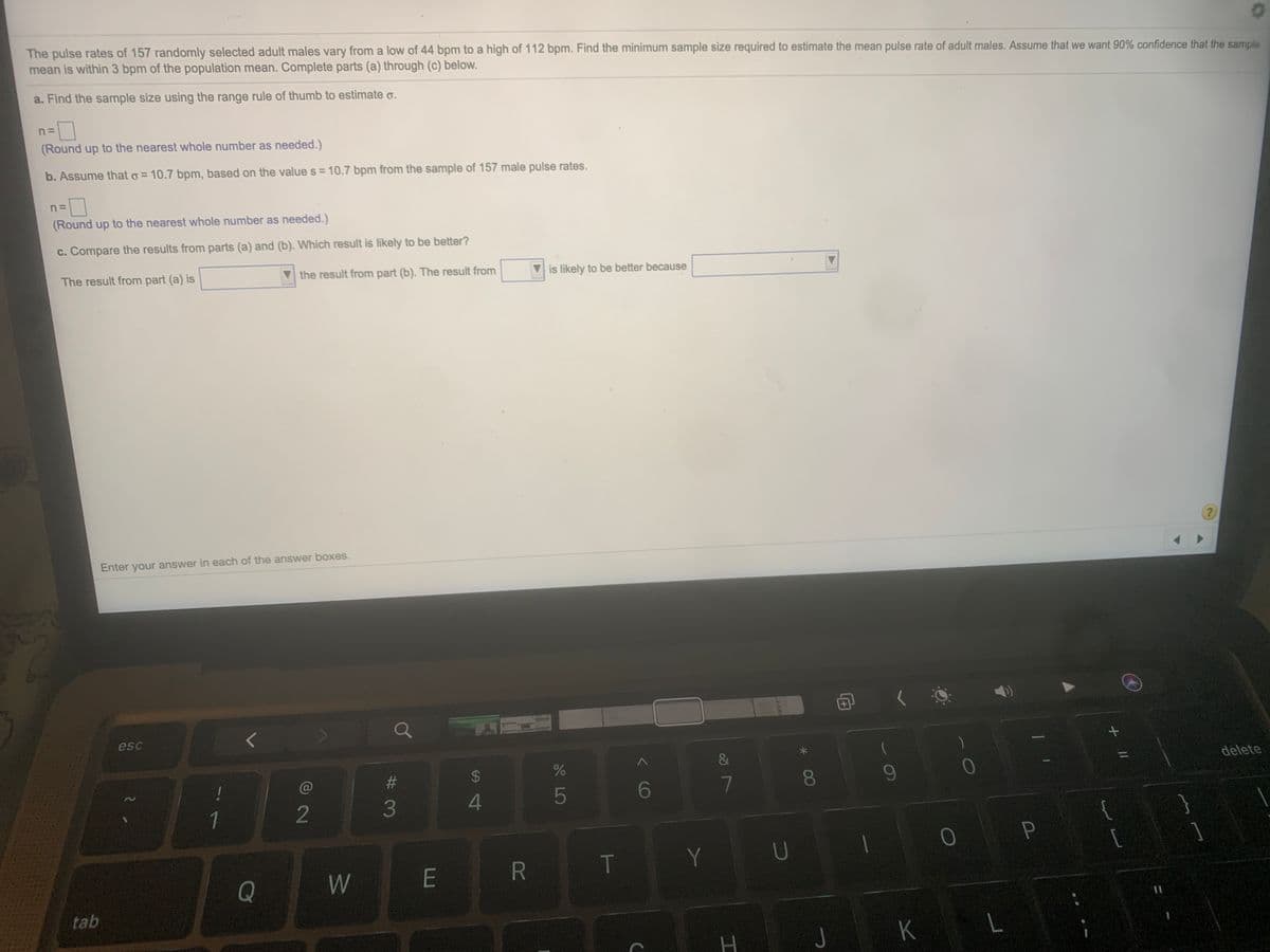 The pulse rates of 157 randomly selected adult males vary from a low of 44 bpm to a high of 112 bpm. Find the minimum sample size required to estimate the mean pulse rate of adult males. Assume that we want 90% confidence that the sample
mean is within 3 bpm of the population mean. Complete parts (a) through (c) below.
a. Find the sample size using the range rule of thumb to estimate o.
(Round up to the nearest whole number as needed.)
b. Assume that o = 10.7 bpm, based on the value s = 10.7 bpm from the sample of 157 male pulse rates.
n=
(Round up to the nearest whole number as needed.)
c. Compare the results from parts (a) and (b). Which result is likely to be better?
The result from part (a) is
the result from part (b). The result from
is likely to be better because
Enter your answer in each of the answer boxes.
esc
24
delete
%3D
6
7
1
2
3
4
{
P
E
R
T
Y
Q
W
tab
K
+||
* 00
