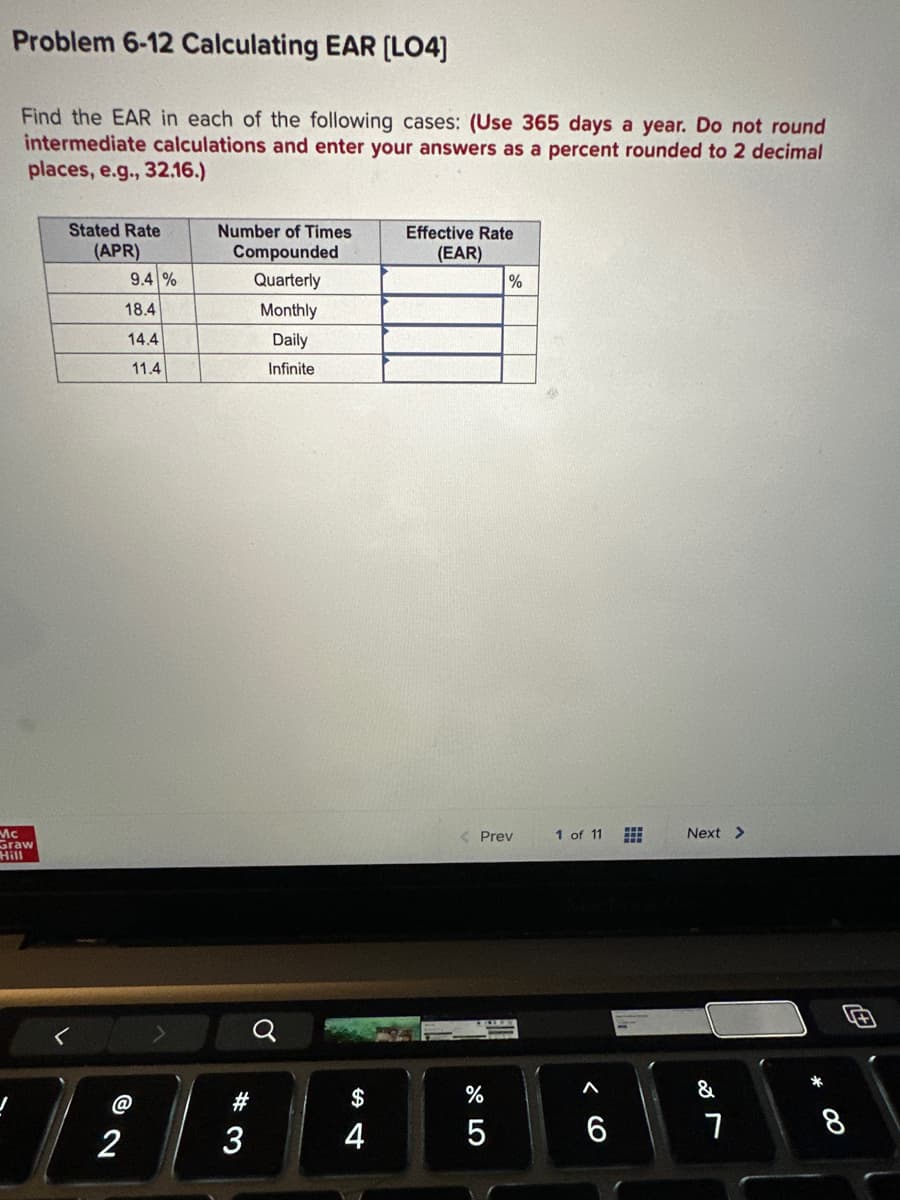 Problem 6-12 Calculating EAR [LO4]
Find the EAR in each of the following cases: (Use 365 days a year. Do not round
intermediate calculations and enter your answers as a percent rounded to 2 decimal
places, e.g., 32.16.)
Mc
Graw
Stated Rate
(APR)
2
9.4%
18.4
14.4
11.4
Number of Times
Compounded
Quarterly
Monthly
Daily
Infinite
#3
3
Q
$
4
Effective Rate
(EAR)
%
< Prev
%
5
1 of 11
Next >
&
7
* ∞
8