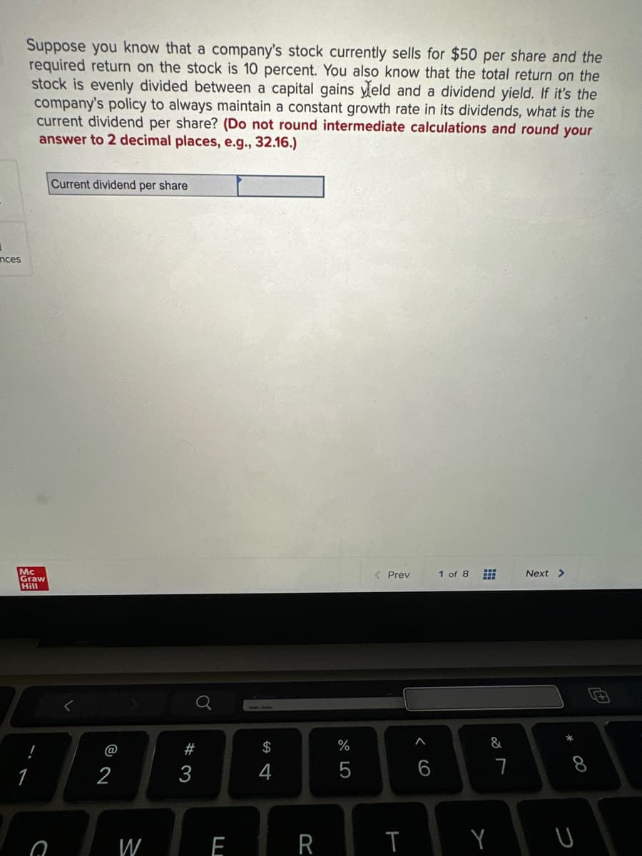 nces
Suppose you know that a company's stock currently sells for $50 per share and the
required return on the stock is 10 percent. You also know that the total return on the
stock is evenly divided between a capital gains yield and a dividend yield. If it's the
company's policy to always maintain a constant growth rate in its dividends, what is the
current dividend per share? (Do not round intermediate calculations and round your
answer to 2 decimal places, e.g., 32.16.)
Mc
Graw
Hill
C
Current dividend per share
© N
@
W
#3
E
$
4
R
do LO
%
5
< Prev
T
6
1 of 8
&
Y
7
Next >
*
00
U