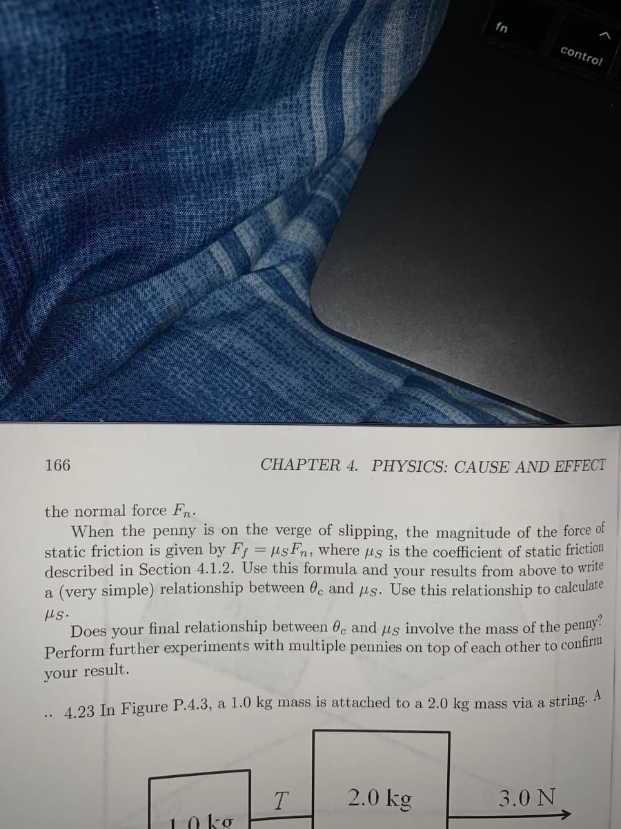 fn
control
CHAPTER 4. PHYSICS: CAUSE AND EFFECT
166
the normal force Fn.
When the penny is on the verge of slipping, the magnitude of the force of
static friction is given by Ff = sFn, where µs is the coefficient of static friction
described in Section 4.1.2. Use this formula and your results from above to write
a (very simple) relationship between 0. and Hs. Use this relationship to calculate
Us.
Does your final relationship between 0, and us involve the mass of the penny!
Perform further experiments with multiple pennies on top of each other to confirm
your result.
4 23 In Figure P.4.3, a 1.0 kg mass is attached to a 2.0 kg mass via a string. A
..
2.0 kg
3.0 N
T
10 kg
