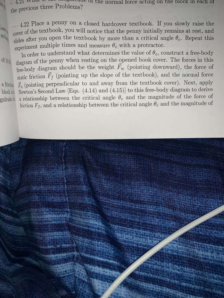 the normal force acting on the block in each of
the previous three Problems?
4.22 Place a penny on a closed hardcover textbook. If you slowly raise the
cover of the textbook, you will notice that the penny initially remains at rest, and
dides after you open the textbook by more than a critical angle 0c. Repeat this
acing
experiment multiple times and measure 0, with a protractor.
In order to understand what determines the value of 0c, construct a free-body
- of 106 diagram of the penny when resting on the opened book cover. The forces in this
free-body diagram should be the weight Fw (pointing downward), the force of
static friction F; (pointing up the slope of the textbook), and the normal force
a frictire F, (pointing perpendicular to and away from the textbook cover). Next, apply
block is Newton's Second Law [Eqs. (4.14) and (4.15)] to this free-body diagram to derive
gnitude di a relationship between the critical angle 0. and the magnitude of the force of
friction Ff, and a relationship between the critical angle 0c and the magnitude of

