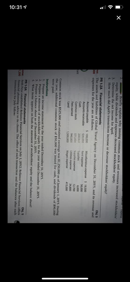 10:31 1
pense Expense
Briefly explain why issuing common stock and revenues increased stockholders'
equity, while dividends and expenses decreased stockholders' equity.
3. Determine the net income for April.
4. How much did April's transactions increase or decrease stockholders' equity?
PR 1-2A Financial statements
me:
The assets and liabilities of Global Travel Agency on December 31, 20Y5, and its revenue and
bo0
expenses for the year are as follows:
Obj. 5
Accounts payable
$ 108,000
Miscellaneous expense
Rent expense
$ 19,500
Accounts receivable
539,000
56,000
Cash
200,000
Supplies
Supplies expense
Utilities expense
6,000
PLATE
Common stock
575,000
12,700
Fees earned
940,000
34,800
Land
1,500,000
Wages expense
415,000
Common stock was $525,000 and retained earnings was $1,250,000 as of January 1, 20Y5. During
the year, additional common stock of $50,000 was issued for cash, and dividends of $90,000
were paid.
Instructions
1. Prepare an income statement for the year ended December 31, 20Y5.
2. Prepare a statement of stockholders' equity for the year ended December 31, 20Y5.
3. Prepare a balance sheet as of December 31, 20Y5.
4. What items appears on both the statement of stockholders' equity and the balance sheet?
PR 1-3A Financial statements
Seth Feye established Reliance Financial Services on July 1, 20Y2. Reliance Financial Services offers
financial planning advice to its clients. The effect of each transaction and the balances after each
transaction for July follow:
Obj. 5
ome:
1,200
