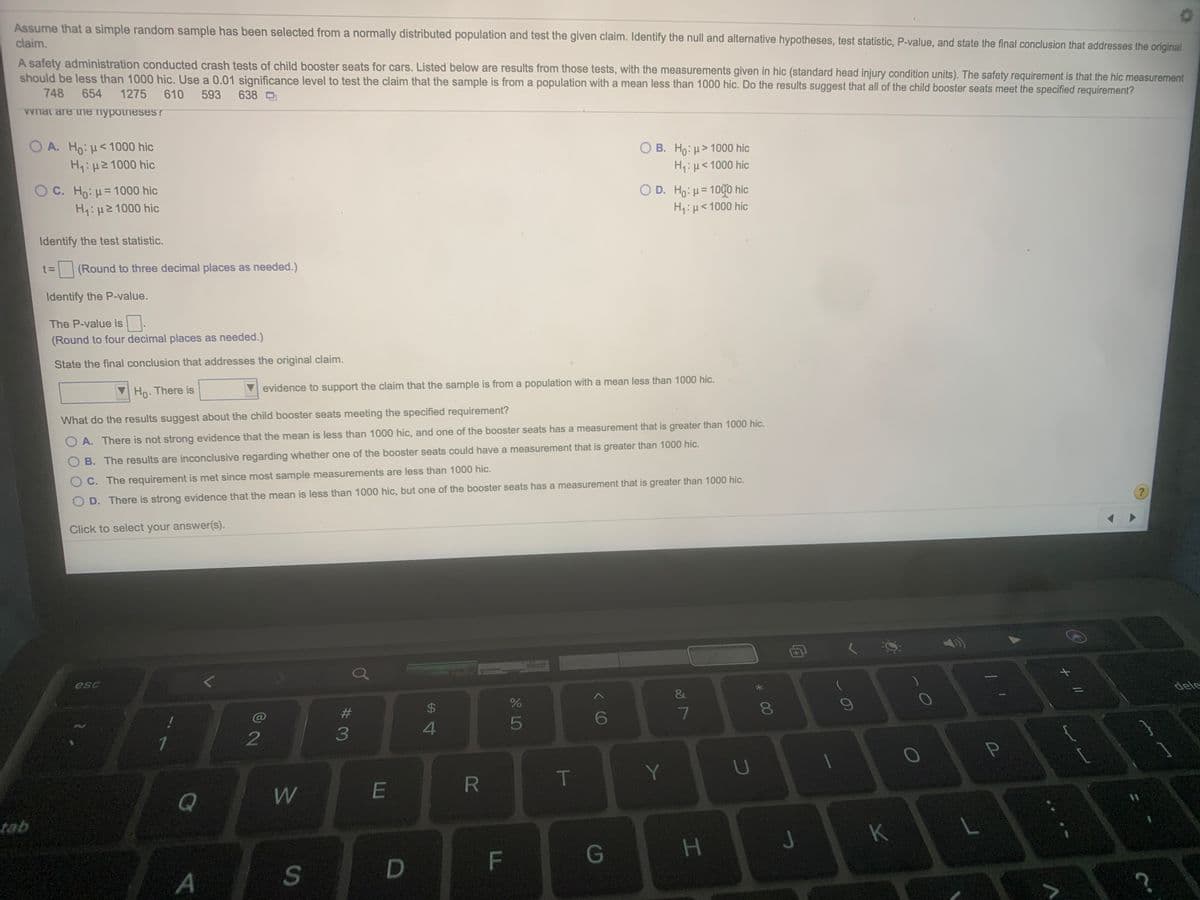 Assume that a simple random sample has been selected from a normally distributed population and test the given claim. Identify the null and alternative hypotheses, test statistic, P-value, and state the final conclusion that addresses the original
claim.
A safety administration conducted crash tests of child booster seats for cars. Listed below are results from those tests, with the measurements given in hic (standard head injury condition units). The safety requirement is that the hic measurement
should be less than 1000 hic. Use a 0.01 significance level to test the claim that the sample is from a population with a mean less than 1000 hic. Do the results suggest that all of the child booster seats meet the specified requirement?
748
654
1275
610
593
638
Vwnat are ine nypoineses?
A. Ho:H<1000 hic
H1:H21000 hic
O B. Ho: µ> 1000 hic
H,:µ<1000 hic
O C. Ho: H= 1000 hic
H1:H21000 hic
O D. Ho: u= 100o hic
H4:µ<1000 hic
Identify the test statistic.
t= (Round to three decimal places as needed.)
t3D
Identify the P-value.
The P-value is.
(Round to four decimal places as needed.)
State the final conclusion that addresses the original claim.
Ho. There is
evidence to support the claim that the sample is from a population with a mean less than 1000 hic.
What do the results suggest about the child booster seats meeting the specified requirement?
O A. There is not strong evidence that the mean is less than 1000 hic, and one of the booster seats has a measurement that is greater than 1000 hic.
B. The results are inconclusive regarding whether one of the booster seats could have a measurement that is greater than 1000 hic.
O C. The requirement is met since most sample measurements are less than 1000 hic.
O D. There is strong evidence that the mean is less than 1000 hic, but one of the booster seats has a measurement that is greater than 1000 hic.
Click to select your answer(s).
esc
dele
&
$4
09
#3
6
5
3
T
Y
Q
tab
K
F
G
A
S
* 00
HI
R
%24
