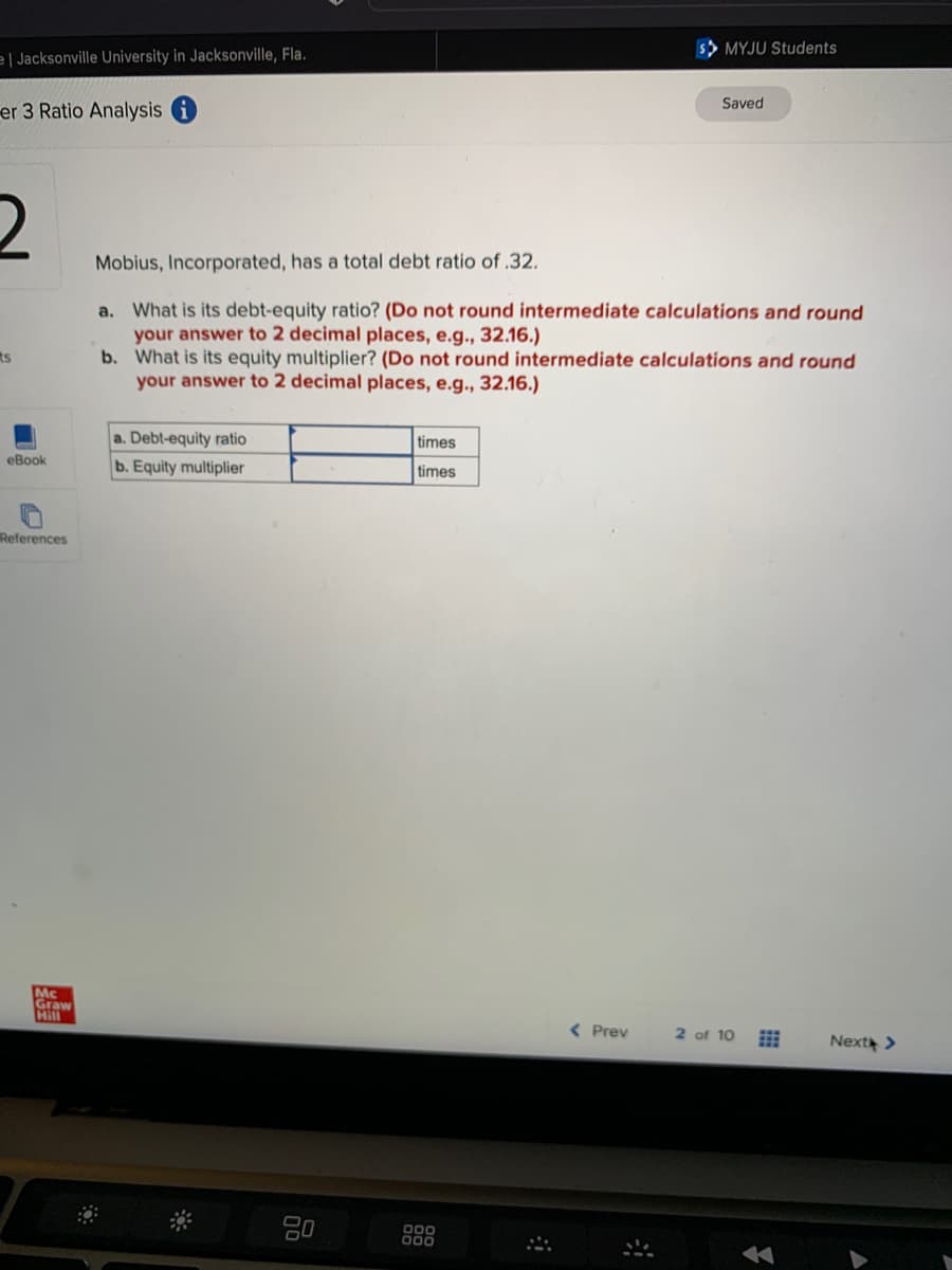 el Jacksonville University in Jacksonville, Fla.
er 3 Ratio Analysis i
2
ts
eBook
References
Mc
Graw
Hill
a.
Mobius, Incorporated, has a total debt ratio of .32.
What is its debt-equity ratio? (Do not round intermediate calculations and round
your answer to 2 decimal places, e.g., 32.16.)
b. What is its equity multiplier? (Do not round intermediate calculations and round
your answer to 2 decimal places, e.g., 32.16.)
a. Debt-equity ratio
b. Equity multiplier
times
times
000
SMYJU Students
< Prev
Saved
2 of 10
Next >