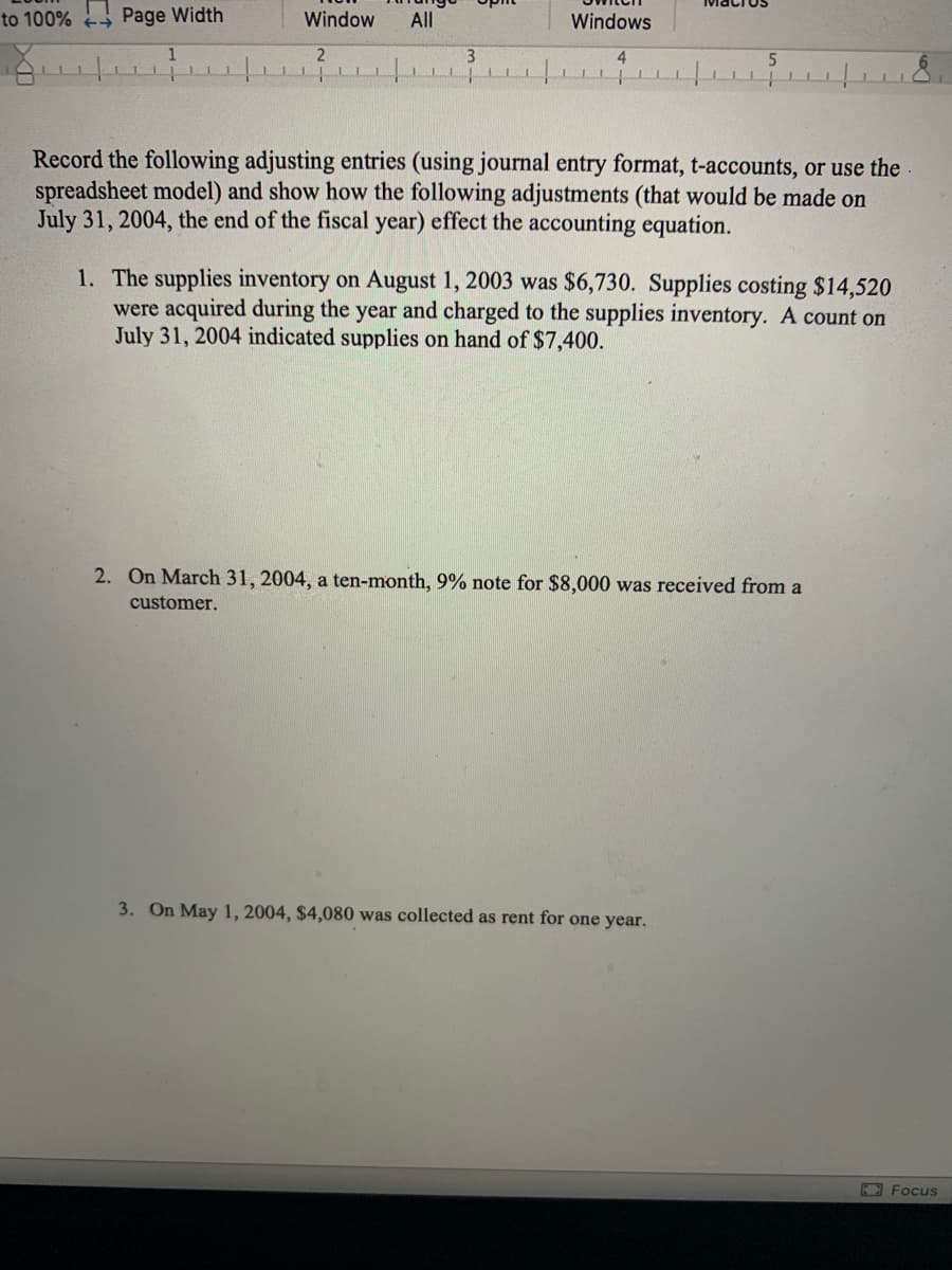 to 100% Page Width
Window
All
Windows
3
Record the following adjusting entries (using journal entry format, t-accounts, or use the
spreadsheet model) and show how the following adjustments (that would be made on
July 31, 2004, the end of the fiscal year) effect the accounting equation.
1. The supplies inventory on August 1, 2003 was $6,730. Supplies costing $14,520
were acquired during the year and charged to the supplies inventory. A count on
July 31, 2004 indicated supplies on hand of $7,400.
2. On March 31, 2004, a ten-month, 9% note for $8,000 was received from a
customer.
3. On May 1, 2004, $4,080 was collected as rent for one year.
K Focus
