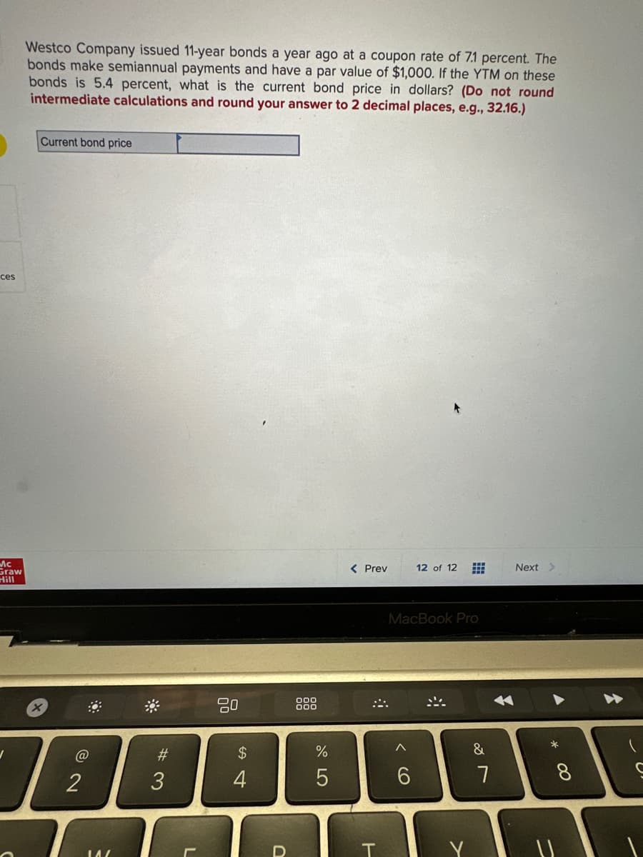 ces
Mc
Graw
Hill
Westco Company issued 11-year bonds a year ago at a coupon rate of 7.1 percent. The
bonds make semiannual payments and have a par value of $1,000. If the YTM on these
bonds is 5.4 percent, what is the current bond price in dollars? (Do not round
intermediate calculations and round your answer to 2 decimal places, e.g., 32.16.)
Current bond price
x
@
2
14/
#3
20
$
4
+
D
000
000
%
5
< Prev
T
12 of 12
MacBook Pro
6
&
7
Next >
*
0
(