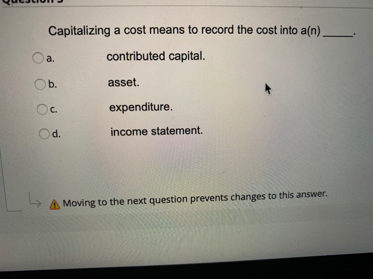 Capitalizing a cost means to record the cost into a(n)
a.
contributed capital.
Ob.
asset.
С.
expenditure.
d.
income statement.
A Moving to the next question prevents changes to this answer.
