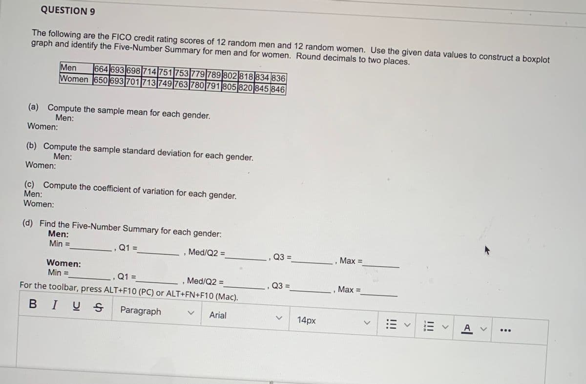 QUESTION 9
The following are the FICO credit rating scores of 12 random men and 12 random women. Use the given data values to construct a boxplot
graph and identify the Five-Number Summary for men and for women. Round decimals to two places.
Men
Women 650 693701713 749 763 780 791 805 820 845 846
664 693 698714 751 753 779 789 802 818 834 836
(a) Compute the sample mean for each gender.
Men:
Women:
(b) Compute the sample standard deviation for each gender.
Men:
Women:
(c) Compute the coefficient of variation for each gender.
Men:
Women:
(d) Find the Five-Number Summary for each gender:
Men:
Min =
Q1 =
Med/Q2 =
Q3 =
%3D
Max =
5.
Women:
, Q1 =
For the toolbar, press ALT+F10 (PC) or ALT+FN+F10 (Mac).
Min =
Med/Q2 =
%3D
%3D
Q3 =
Мах %3
BIU S
Paragraph
Arial
14px
A v
...
III
<>
!!!
