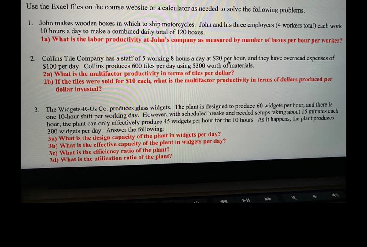 Use the Excel files on the course website or a calculator as needed to solve the following problems.
1. John makes wooden boxes in which to ship motorcycles. John and his three employees (4 workers total) each work
10 hours a day to make a combined daily total of 120 boxes.
1a) What is the labor productivity at John's company as measured by number of boxes per hour per worker?
2. Collins Tile Company has a staff of 5 working 8 hours a day at $20 per hour, and they have overhead expenses of
$100 per day. Collins produces 600 tiles per day using $300 worth of materials.
2a) What is the multifactor productivity in terms of tiles per dollar?
2b) If the tiles were sold for $10 each, what is the multifactor productivity in terms of dollars produced per
dollar invested?
3. The Widgets-R-Us Co. produces glass widgets. The plant is designed to produce 60 widgets per hour, and there is
one 10-hour shift per working day. However, with scheduled breaks and needed setups taking about 15 minutes each
hour, the plant can only effectively produce 45 widgets per hour for the 10 hours. As it happens, the plant produces
300 widgets per day. Answer the following:
3a) What is the design capacity of the plant in widgets per day?
3b) What is the effective capacity of the plant in widgets per day?
3c) What is the efficiency ratio of the plant?
3d) What is the utilization ratio of the plant?
▶11