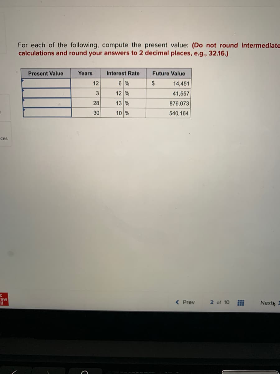 ces
C
aw
11
For each of the following, compute the present value: (Do not round intermediate
calculations and round your answers to 2 decimal places, e.g., 32.16.)
Present Value
Years
12
3
28
30
Interest Rate
6 %
12 %
13 %
10 %
Future Value
$
14,451
41,557
876,073
540,164
< Prev
2 of 10
#
Next X