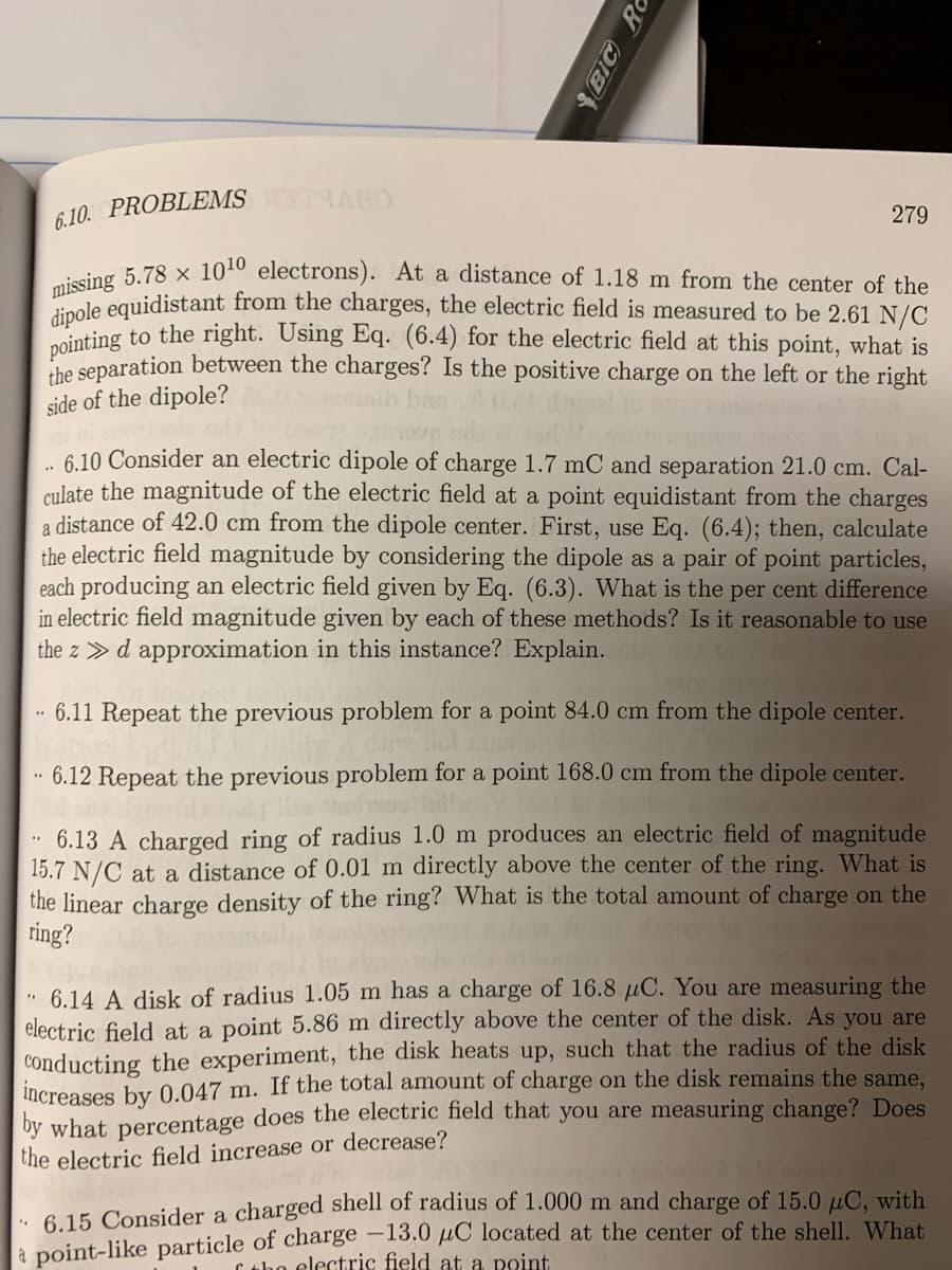 6 10. PROBLEMS TARD
279
eing 5.78 × 1010 electrons). At a distance of 1.18 m from the center of the
oole equidistant from the charges, the electric field is measured to be 2.61 N/C
nting to the right. Using Eq. (6.4) for the electric field at this point, what is
he separation between the charges? Is the positive charge on the left or the right
side of the dipole?
6.10 Consider an electric dipole of charge 1.7 mC and separation 21.0 cm. Cal-
culate the magnitude of the electric field at a point equidistant from the charges
a distance of 42.0 cm from the dipole center. First, use Eq. (6.4); then, calculate
the electric field magnitude by considering the dipole as a pair of point particles,
each producing an electric field given by Eq. (6.3). What is the per cent difference
in electric field magnitude given by each of these methods? Is it reasonable to use
the z > d approximation in this instance? Explain.
6.11 Repeat the previous problem for a point 84.0 cm from the dipole center.
6.12 Repeat the previous problem for a point 168.0 cm from the dipole center.
6.13 A charged ring of radius 1.0 m produces an electric field of magnitude
15.7 N/C at a distance of 0.01 m directly above the center of the ring. What is
the linear charge density of the ring? What is the total amount of charge on the
ring?
6.14 A disk of radius 1.05 m has a charge of 16.8 µC. You are measuring the
electric field at a point 5.86 m directly above the center of the disk. As you are
conducting the experiment, the disk heats up, such that the radius of the disk
increases by 0.047 m. If the total amount of charge on the disk remains the same,
by what percentage does the electric field that you are measuring change? Does
the electric field increase or decrease?
. 6.15 Consider a charged shell of radius of 1.000 m and charge of 15.0 µC, with
a point-like particle of charge –13.0 µC located at the center of the shell. What
C the electric field at a point
