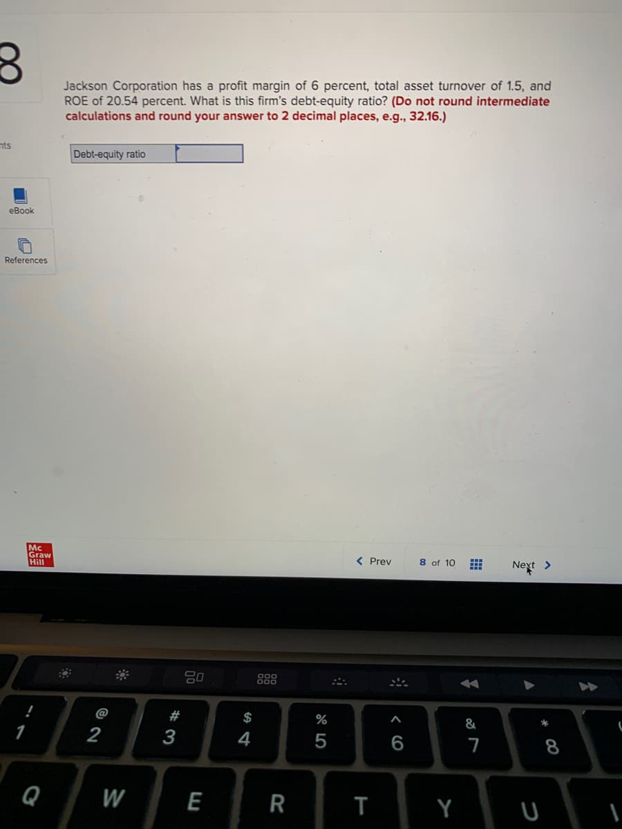 8
nts
eBook
References
Mc
Graw
Hill
!
1
Q
Jackson Corporation has a profit margin of 6 percent, total asset turnover of 1.5, and
ROE of 20.54 percent. What is this firm's debt-equity ratio? (Do not round intermediate
calculations and round your answer to 2 decimal places, e.g., 32.16.)
Debt-equity ratio
@2
2
W
#3
80
E
$
4
900
R
%
5
< Prev
T
#
6
8 of 10
Y
⠀
A
&
7
Next >
* 00
8
(