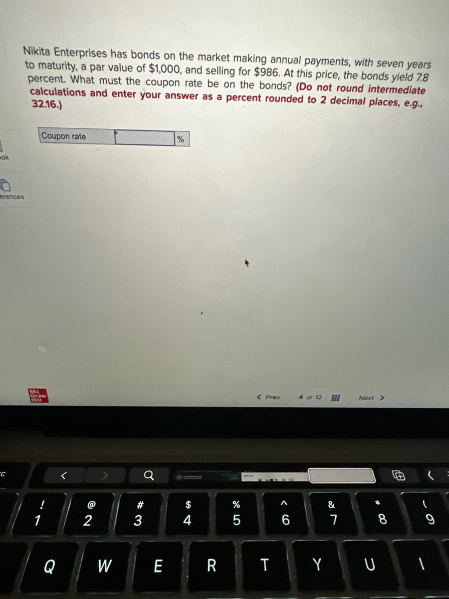 ok
Nikita Enterprises has bonds on the market making annual payments, with seven years
to maturity, a par value of $1,000, and selling for $986. At this price, the bonds yield 7.8
percent. What must the coupon rate be on the bonds? (Do not round intermediate
calculations and enter your answer as a percent rounded to 2 decimal places, e.g.,
32.16.)
erences
C
Coupon rate
Mc
Graw
Hill
!
Q
@2
2
W
#3
Q
E
%
ww
$
R
200
%
< Prev
< 6
4 of 12
TY
#
&
Next >
* 00
8
U
(
=