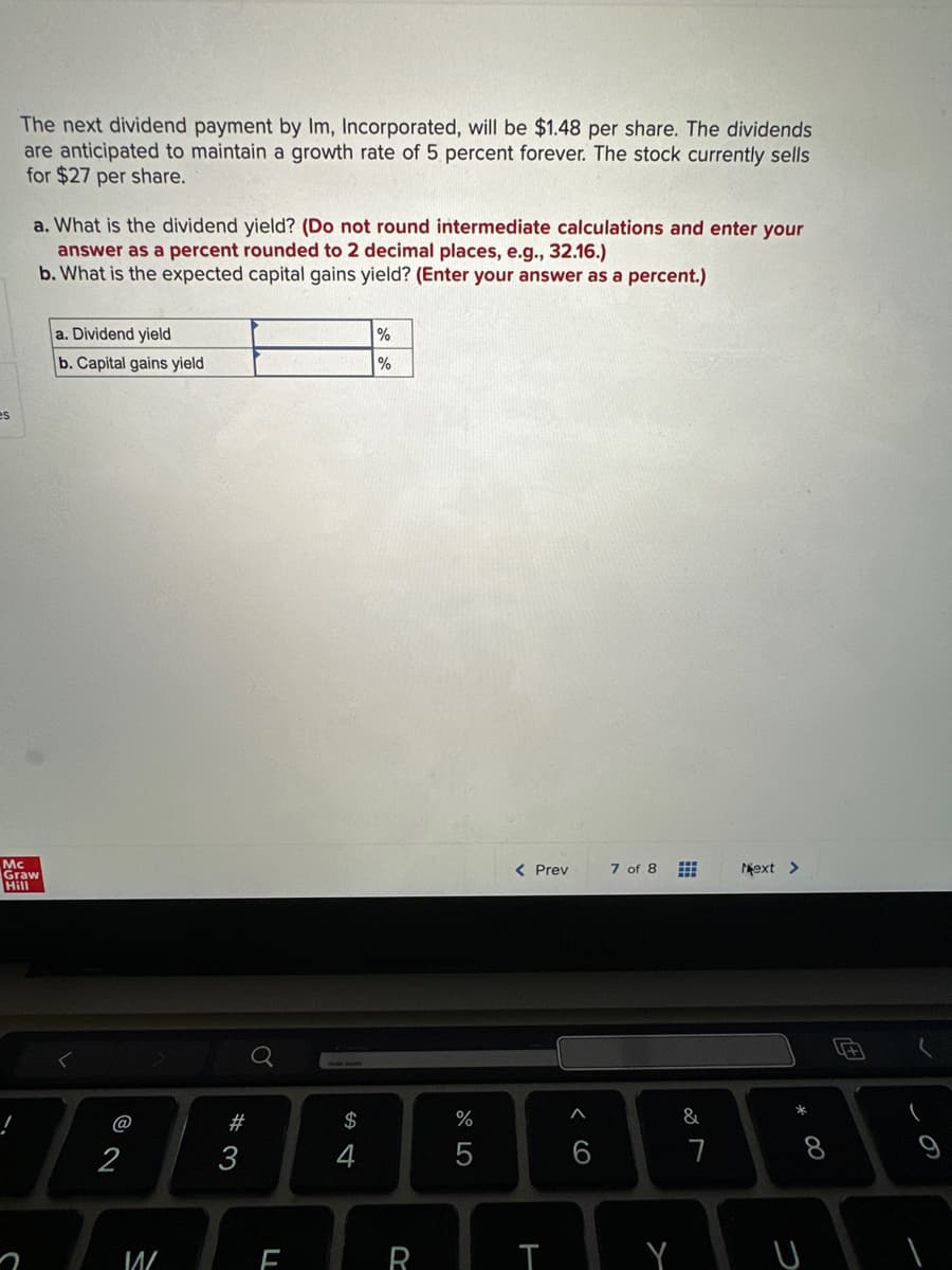 es
The next dividend payment by Im, Incorporated, will be $1.48 per share. The dividends
are anticipated to maintain a growth rate of 5 percent forever. The stock currently sells
for $27 per share.
!
a. What is the dividend yield? (Do not round intermediate calculations and enter your
answer as a percent rounded to 2 decimal places, e.g., 32.16.)
b. What is the expected capital gains yield? (Enter your answer as a percent.)
Mc
Graw
Hill
a. Dividend yield
b. Capital gains yield
2
W
#3
F
$
%
%
R
%
5
< Prev
A
6
7 of 8
TY
&
7
Next >
* 00
8
U
(