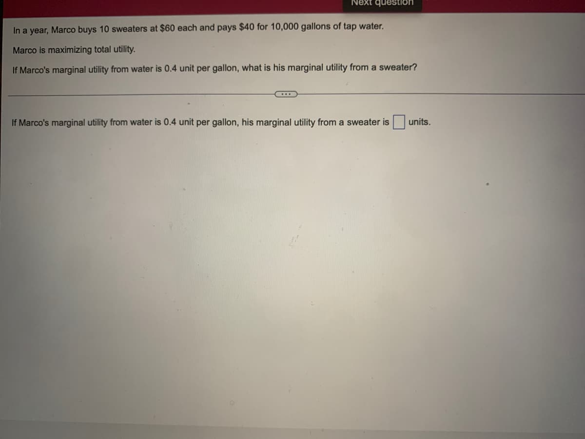 Next question
In a year, Marco buys 10 sweaters at $60 each and pays $40 for 10,000 gallons of tap water.
Marco is maximizing total utility.
If Marco's marginal utility from water is 0.4 unit per gallon, what is his marginal utility from a sweater?
If Marco's marginal utility from water is 0.4 unit per gallon, his marginal utility from a sweater is units.
