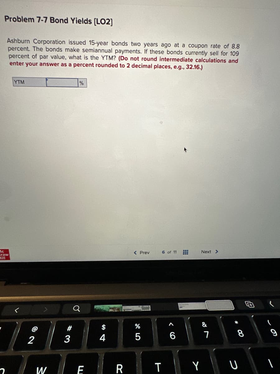 Problem 7-7 Bond Yields [LO2]
Ashburn Corporation issued 15-year bonds two years ago at a coupon rate of 8.8
percent. The bonds make semiannual payments. If these bonds currently sell for 109
percent of par value, what is the YTM? (Do not round intermediate calculations and
enter your answer as a percent rounded to 2 decimal places, e.g., 32.16.)
Mc
Graw
YTM
2
7
W
#
3
%
E
$
R
< Prev
%
5
6 of 11
T
Next >
&
Y
7
* 00
8
+