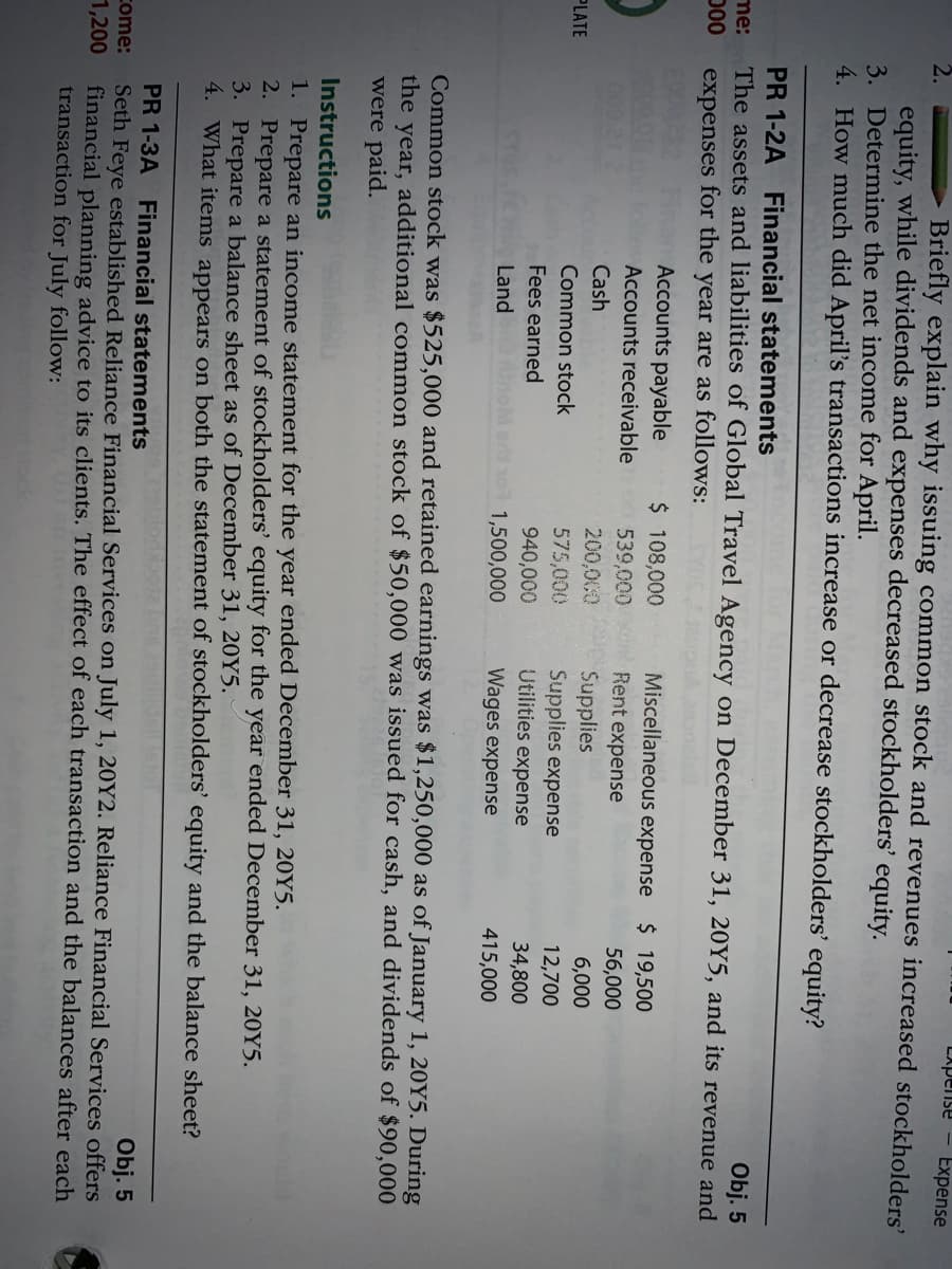 LApense
Expense
Briefly explain why issuing common stock and revenues increased stockholders'
equity, while dividends and expenses decreased stockholders' equity.
3. Determine the net income for April.
4. How much did April's transactions increase or decrease stockholders' equity?
PR 1-2A Financial statements
The assets and liabilities of Global Travel Agency on December 31, 20Y5, and its revenue and
Obj. 5
me:
D00
expenses for the year are as follows:
PIEI
Accounts payable
$ 108,000
539,000 Rent expense
Miscellaneous expense
$ 19,500
Accounts receivable
56,000
000.21
200,000
575,000
Cash
Supplies
Supplies expense
Utilities expense
6,000
PLATE
Common stock
12,700
Fees earned
940,000
34,800
Land
1,500,000
Wages expense
415,000
Common stock was $525,000 and retained earnings was $1,250,000 as of January 1, 20Y5. During
the year, additional common stock of $50,000 was issued for cash, and dividends of $90,000
were paid.
Instructions
onld
1. Prepare an income statement for the year ended December 31, 20Y5.
2. Prepare a statement of stockholders' equity for the year ended December 31, 20Y5.
3. Prepare a balance sheet as of December 31, 20Y5.
4. What items appears on both the statement of stockholders' equity and the balance sheet?
PR 1-3A Financial statements
Seth Feye established Reliance Financial Services on July 1, 20Y2. Reliance Financial Services offers
financial planning advice to its clients. The effect of each transaction and the balances after each
transaction for July follow:
Obj. 5
come:
1,200
