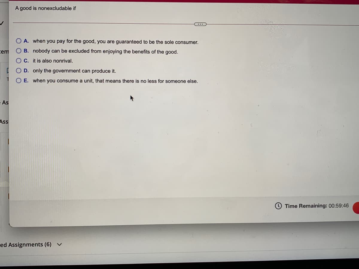 A good is nonexcludable if
A. when you pay for the good, you are guaranteed to be the sole consumer.
cem
O B. nobody can be excluded from enjoying the benefits of the good.
OC. it is also nonrival.
O D. only the government can produce it.
O E. when you consume a unit, that means there is no less for someone else.
As
Ass
O Time Remaining: 00:59:46
ed Assignments (6) v
