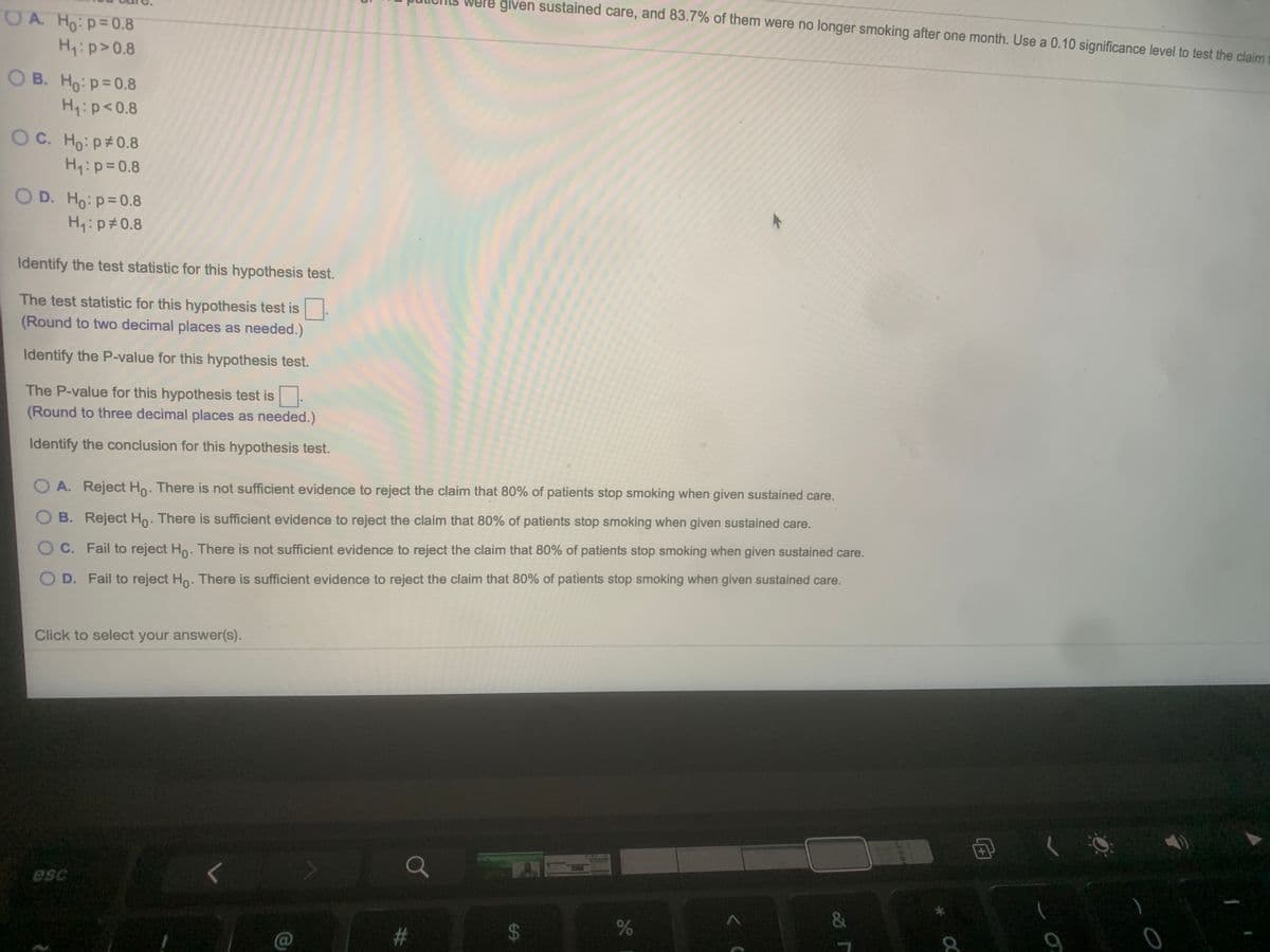 Were given sustained care, and 83.7% of them were no longer smoking after one month. Use a 0.10 significance level to test the claim
O A. Ho:p=0.8
Hip>0.8
O B. Ho: p=0.8
Hyip<0.8
O C. Ho: p#0.8
H:p=0.8
O D. Ho: p=0.8
H: p#0.8
Identify the test statistic for this hypothesis test.
The test statistic for this hypothesis test is
(Round to two decimal places as needed.)
Identify the P-value for this hypothesis test.
The P-value for this hypothesis test is-
(Round to three decimal places as needed.)
Identify the conclusion for this hypothesis test.
A. Reject Ho. There is not sufficient evidence to reject the claim that 80% of patients stop smoking when given sustained care.
B. Reject Ho. There is sufficient evidence to reject the claim that 80% of patients stop smoking when given sustained care.
O C. Fail to reject Ho. There is not sufficient evidence to reject the claim that 80% of patients stop smoking when given sustained care.
D. Fail to reject Ho. There is sufficient evidence to reject the claim that 80% of patients stop smoking when given sustained care.
Click to select your answer(s).
+1
esc
96
%24
%23
