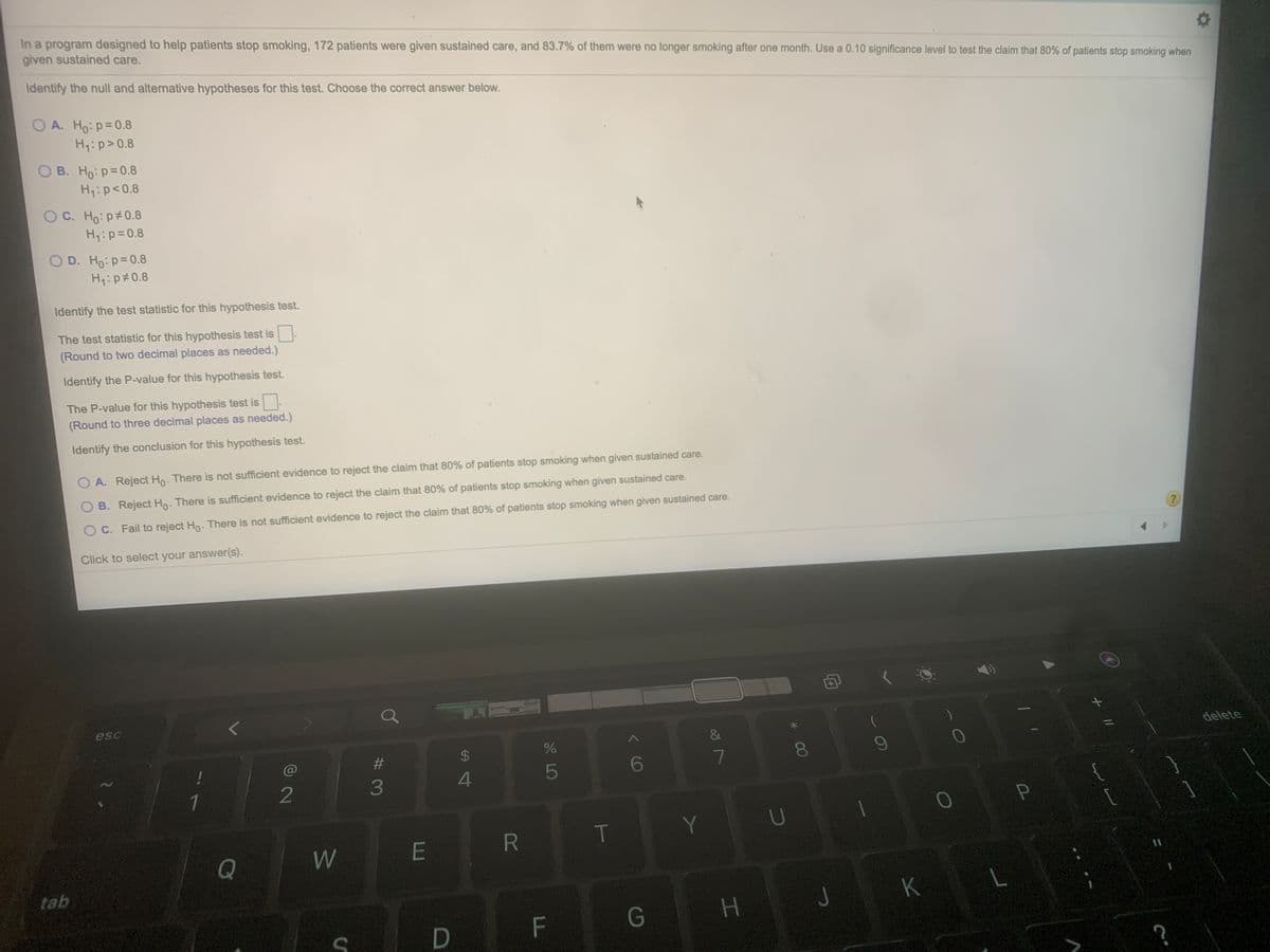 In a program designed to help patients stop smoking, 172 patients were given sustained care, and 83.7% of them were no longer smoking after one month. Use a 0.10 significance level to test the claim that 80% of patients stop smoking when
given sustained care.
Identify the null and alternative hypotheses for this test. Choose the correct answer below.
O A. Ho: p=0.8
Hq:p>0.8
O B. Ho:p=0.8
Hq:p<0.8
O C. Ho: p#0.8
Hq:p=0.8
O D. Ho:p=0.8
H:p#0.8
Identify the test statistic for this hypothesis test.
The test statistic for this hypothesis test is
(Round to two decimal places as needed.)
Identify the P-value for this hypothesis test.
The P-value for this hypothesis test is
(Round to three decimal places as needed.)
Identify the conclusion for this hypothesis test.
O A. Reject Ho. There is not sufficient evidence to reject the claim that 80% of patients stop smoking when given sustained care.
B. Reject Ho: There is sufficient evidence to reject the claim that 80% of patients stop smoking when given sustained care.
O C. Fail to reject Ho. There is not sufficient evidence to reject the claim that 80% of patients stop smoking when given sustained care.
Click to select your answer(s).
esc
&
delete
24
@
6
7
80
5
1
2
3
R
T
Y
Q
W
E
tab
つ
K
F\
G
H.
P
