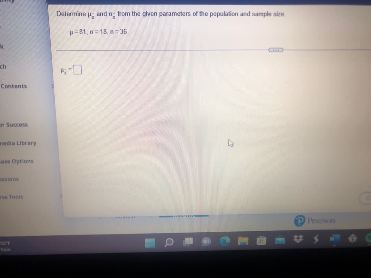 Determine
and
from the given parameters of the population and sample size.
H=81, o = 18, n= 36
k
ch
Contents
or Success
nedia Library
ase Options
assions
se Tools
PPearson
23
S5'F
Rain
