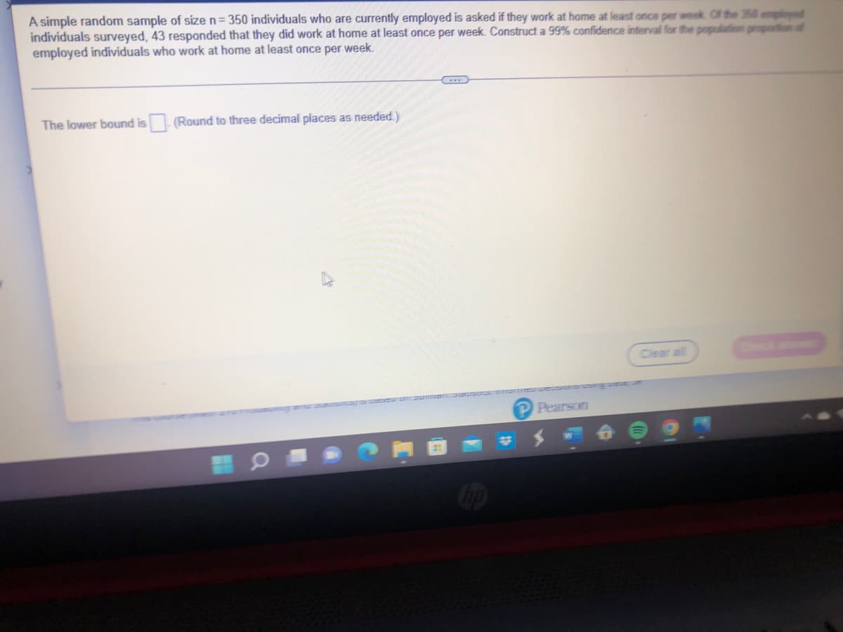 A simple random sample of size n=350 individuals who are currently employed is asked if they work at home at least once per week. Of the 350 employed
individuals surveyed, 43 responded that they did work at home at least once per week. Construct a 99% confidence interval for the population proportion of
employed individuals who work at home at least once per week.
The lower bound is (Round to three decimal places as needed.)
Clear all
PPearson