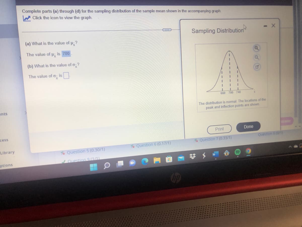 Complete parts (a) through (d) for the sampling distribution of the sample mean shown in the accompanying graph.
W Click the icon to view the graph.
Sampling Distribution
(a) What is the value of p-?
The value of p; is 700
(b) What is the value of o?
The value of o- is
660 700 740
ents
The distribution is normal. The locations of the
peak and inflection points are shown.
cess
Print
Done
e Question 7 (0.33/1)
Question 8 (0/1)
Library
e Question 6 (0.17/1)
Question 5 (0.30/1)
ptions
Question 9 (1/1).
Cip
