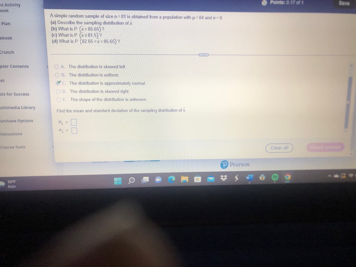 O Points: 0.17 of 1
Save
nt Activity
pook
A simple random sample of size n=81 is obtained from a population with u= 84 and o=9.
(a) Describe the sampling distribution of x.
(b) What is P (x > 85.65)?
(c) What is P (xs81.5)?
(d) What is P (82.65 <x< 85.65) ?
Plan
ebook
Crunch
pter Contents
O A. The distribution is skewed left.
O B. The distribution is uniform.
xt
C. The distribution is approximately normal.
O D. The distribution is skewed right.
ols for Success
O E. The shape of the distribution is unknown.
ultimedia Library
Find the mean and standard deviation of the sampling distribution of x.
urchase Options
氏=
Discussions
Course Tools
Clear all
Check a
P Pearson
55°F
Rain
