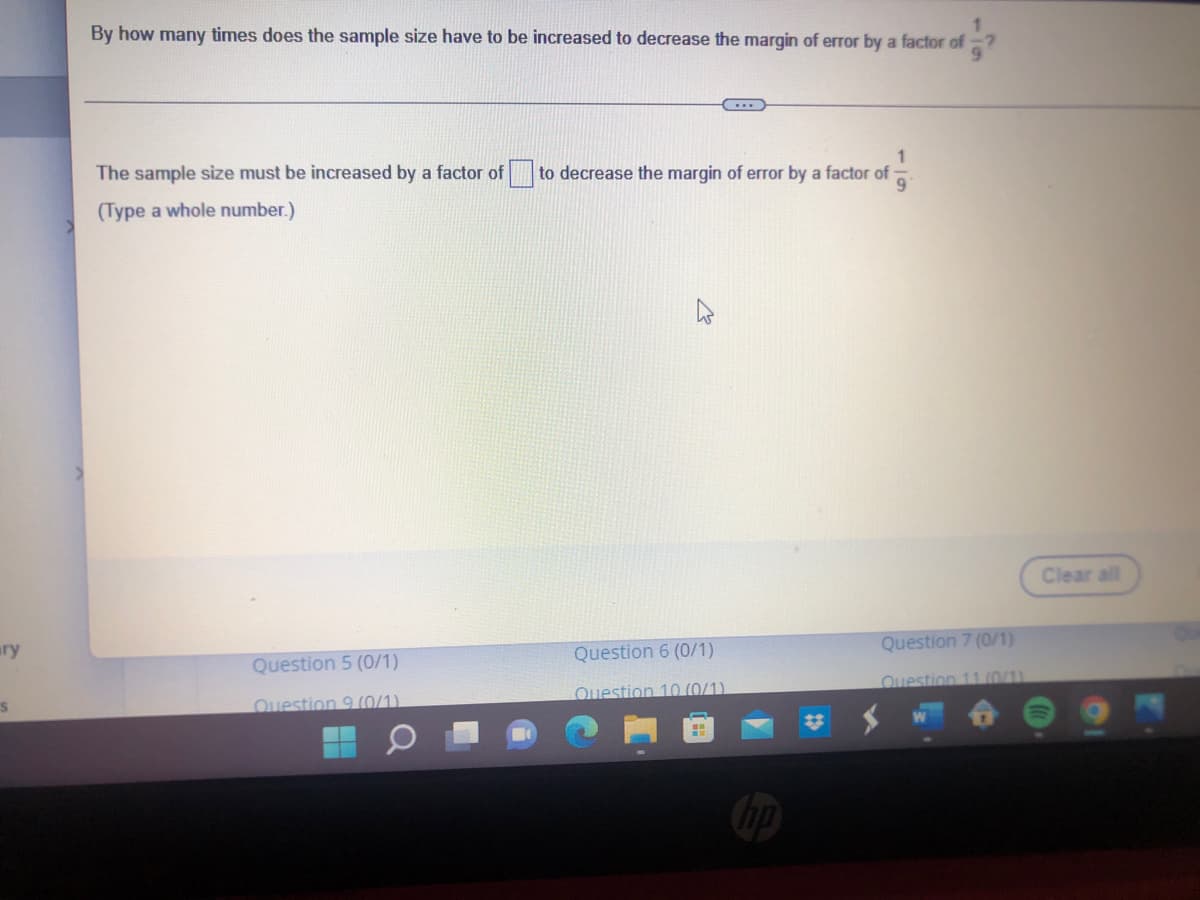 ary
S
By how many times does the sample size have to be increased to decrease the margin of error by a factor of?
1
to decrease the margin of error by a factor of
The sample size must be increased by a factor of
(Type a whole number.)
Question 5 (0/1)
Question 6 (0/1)
Question 10 (0/1)
Question 9 (0/1)
Question 7 (0/1)
Question 11 (0/1)
Clear all