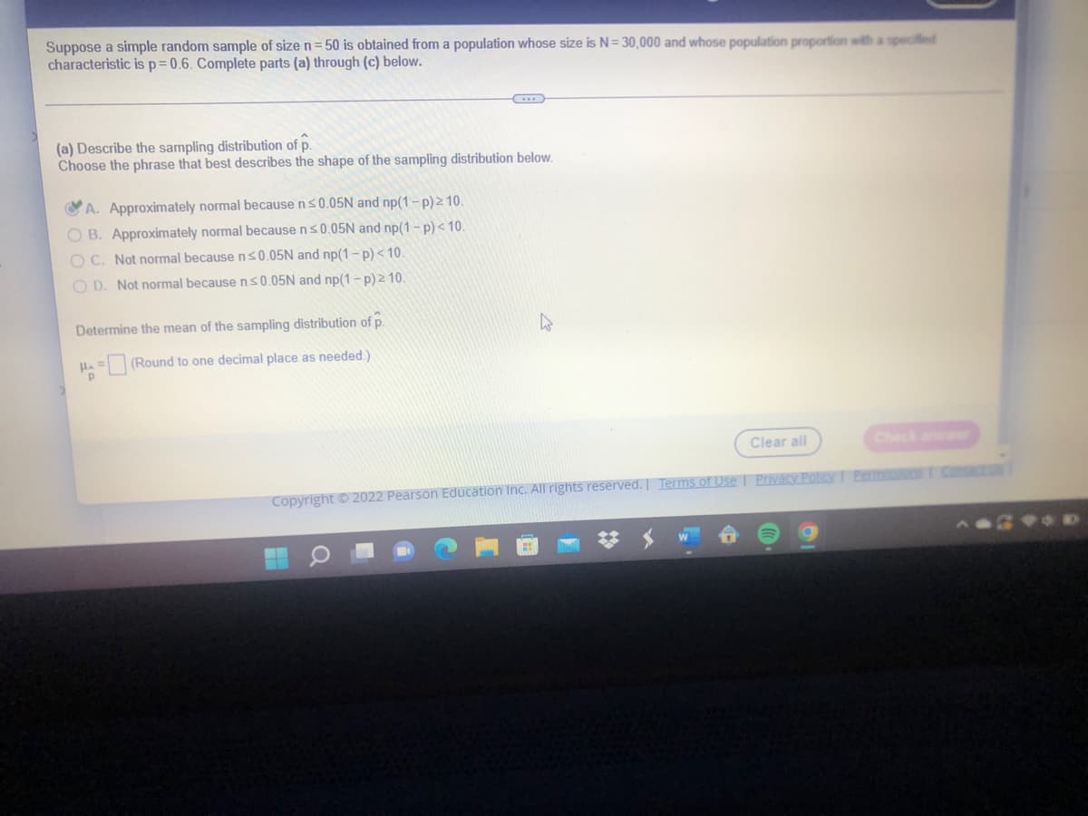Suppose a simple random sample of size n= 50 is obtained from a population whose size is N= 30,000 and whose population proportion with a specified
characteristic is p=0.6. Complete parts (a) through (c) below.
(a) Describe the sampling distribution of p.
Choose the phrase that best describes the shape of the sampling distribution below.
A. Approximately normal because ns0.05N and np(1-p)2 10.
O B. Approximately normal because ns0.05N and np(1-p)< 10.
O C. Not normal because ns0.05N and np(1- p) < 10.
O D. Not normal because ns0.05N and np(1- p) 2 10.
Determine the mean of the sampling distribution of p.
HA= (Round to one decimal place as needed.)
Clear all
Check anr
Copyright O 2022 Pearson Education Inc. All rights reserved. | Terms of Use I Povacy PolicyT Pemissions T CRCESS
