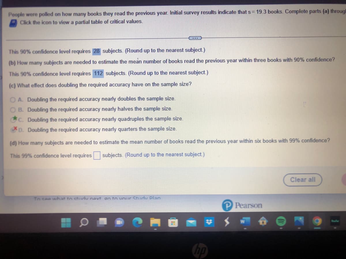 People were polled on how many books they read the previous year. Initial survey results indicate that s= 19.3 books. Complete parts (a) throug
Click the icon to view a partial table of critical values.
CCC
This 90% confidence level requires 28 subjects. (Round up to the nearest subject.)
(b) How many subjects are needed to estimate the mean number of books read the previous year within three books with 90% confidence?
This 90% confidence level requires 112 subjects. (Round up to the nearest subject.)
(c) What effect does doubling the required accuracy have on the sample size?
OA. Doubling the required accuracy nearly doubles the sample size.
OB. Doubling the required accuracy nearly halves the sample size.
C. Doubling the required accuracy nearly quadruples the sample size.
D. Doubling the required accuracy nearly quarters the sample size.
(d) How many subjects are needed to estimate the mean number of books read the previous year within six books with 99% confidence?
This 99% confidence level requires subjects. (Round up to the nearest subject.)
Clear all
To see what to study next on to your Study Plan
Pearson
H
hp
bully