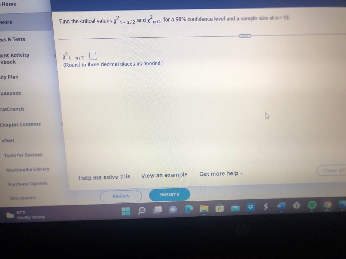 Home
work
zes & Tests
ent Activity
kbook
ady Plan
adebook
tatCrunch
Chapter Contents
eText
Tools for Success
Multimedia Library
Purchase Options
Discussions
Mostly cloudy
Find the critical values X²1-a/2 and ²/2 for a 98% confidence level and a sample size of n=15
...
X²1-0/2=0
(Round to three decimal places as needed.)
Help me solve this
Review
View an example
Resume
Get more help -