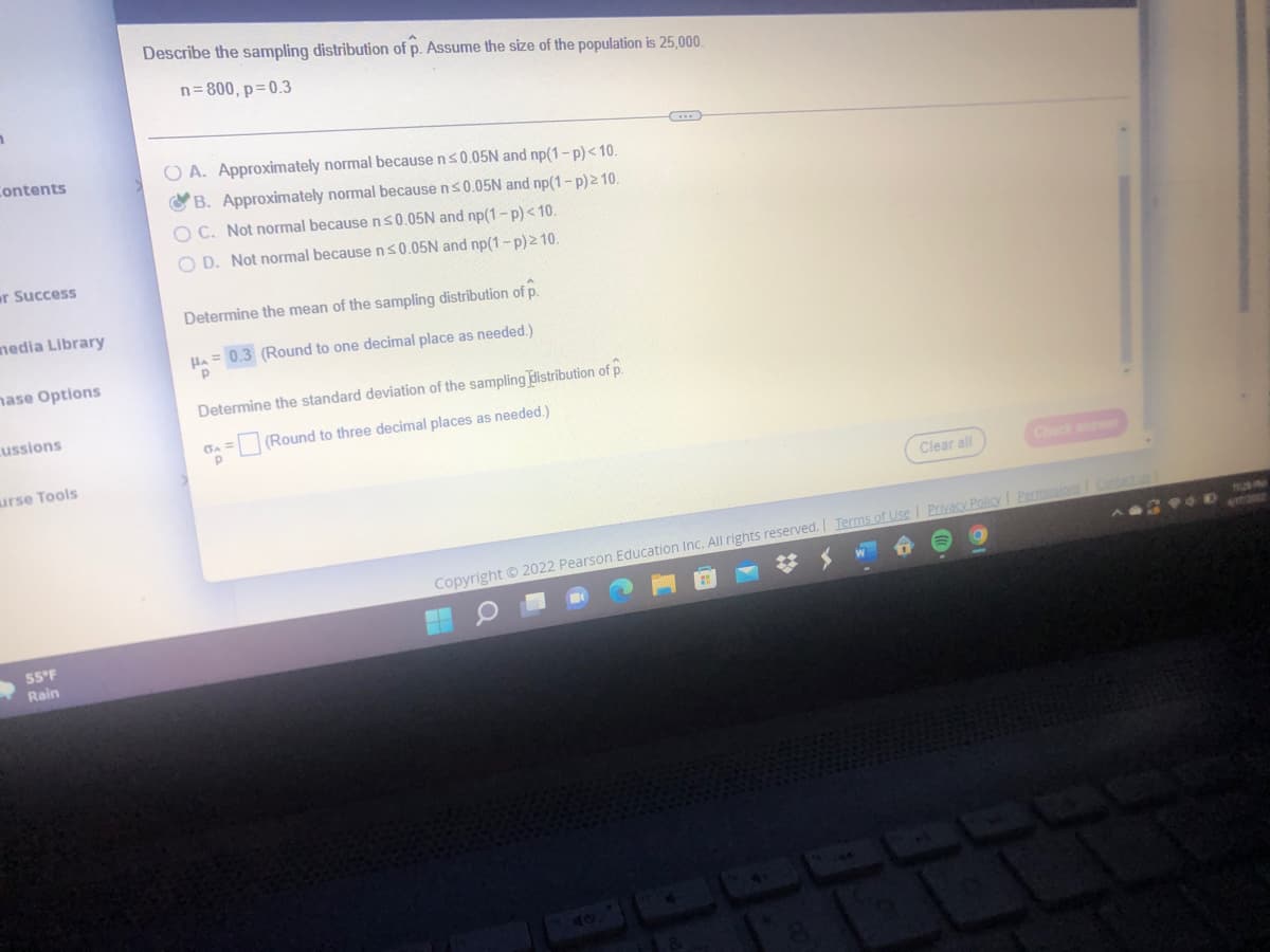 Describe the sampling distribution of p. Assume the size of the population is 25,000.
n= 800, p=0.3
Contents
O A. Approximately normal because ns0.05N and np(1-p)< 10.
O B. Approximately normal because ns0.05N and np(1-p)210.
O C. Not normal because n s0.05N and np(1-p)<10
O D. Not normal because ns0.05N and np(1-p)210.
er Success
Determine the mean of the sampling distribution of p.
nedia Library
HA = 0.3 (Round to one decimal place as needed.)
nase Options
Determine the standard deviation of the sampling distribution of p.
cussions
(Round to three decimal places as needed.)
urse Tools
Clear all
Check anw
Copyright © 2022 Pearson Education Inc. All rights reserved. Ierms of Use I Privacy Policy I Permissions Cantac
55°F
Rain
