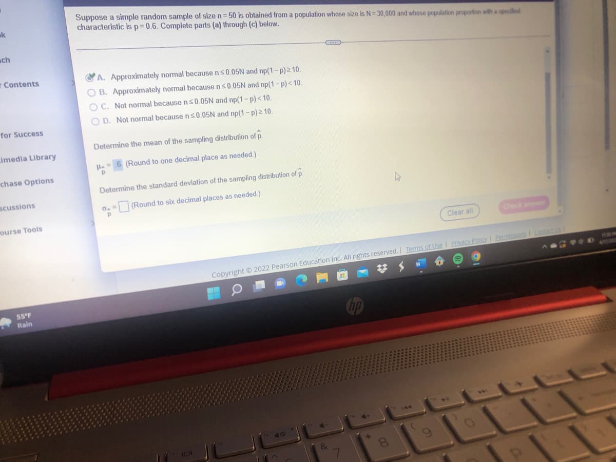 Suppose a simple random sample of size n= 50 is obtained from a population whose size is N= 30,000 and whose population proportion with a specilled
characteristic isp=0.6. Complete parts (a) through (c) below.
k
ch
- Contents
OA. Approximately normal because ns0.05N and np(1-p)2 10.
O B. Approximately normal because ns0.05N and np(1-p)< 10.
O C. Not normal because ns0.05N and np(1-p)<10.
O D. Not normal because n s0.05N and np(1-p)2 10.
for Success
Determine the mean of the sampling distribution of p.
imedia Library
Ha =
(Round to one decimal place as needed.)
chase Options
Determine the standard deviation of the sampling distribution of p.
scussions
=(Round to six decimal places as needed.)
ourse Tools
Clear all
Check answer
S:
Copyright © 2022 Pearson Education Inc. All rights reserved. Ierms of Use I Privacy Policy I Permissions I Contact
A G OD
47720
55 F
Rain
T144
&
