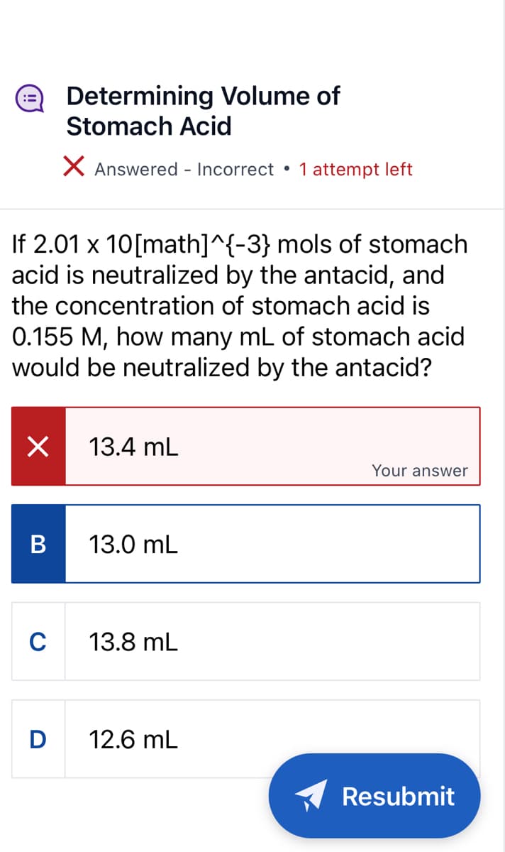 X
B
Determining Volume of
Stomach Acid
X Answered - Incorrect
If 2.01 x 10[math]^{-3} mols of stomach
acid is neutralized by the antacid, and
the concentration of stomach acid is
0.155 M, how many mL of stomach acid
would be neutralized by the antacid?
C
13.4 mL
13.0 mL
13.8 mL
●
D 12.6 mL
1 attempt left
Your answer
Resubmit