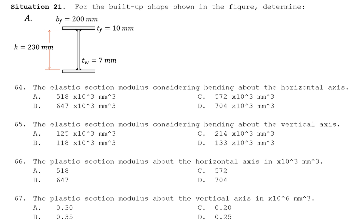 Situation 21.
For the built-up shape shown in the figure, determine:
А.
bf
— 200 тт
— 10 тт
h = 230 mm
tw = 7 mm
64.
The elastic section modulus considering bending about the horizontal axis.
А.
518 x10^3 mm^3
С.
572 x10^3 mm^3
В.
647 x10^3 mm^3
D.
704 x10^3 mm^3
65.
The elastic section modulus considering bending about the vertical axis.
А.
125 x10^3 mm^3
С.
214 x10^3 mm^3
В.
118 x10^3 mm^3
D.
133 x10^3 mm^3
66.
The plastic section modulus about the horizontal axis in x10^3 mm^3.
А.
518
С.
572
В.
647
D.
704
67.
The plastic section modulus about the vertical axis in x10^6 mm^3.
А.
0.30
С.
0.20
В.
0.35
D.
0.25
