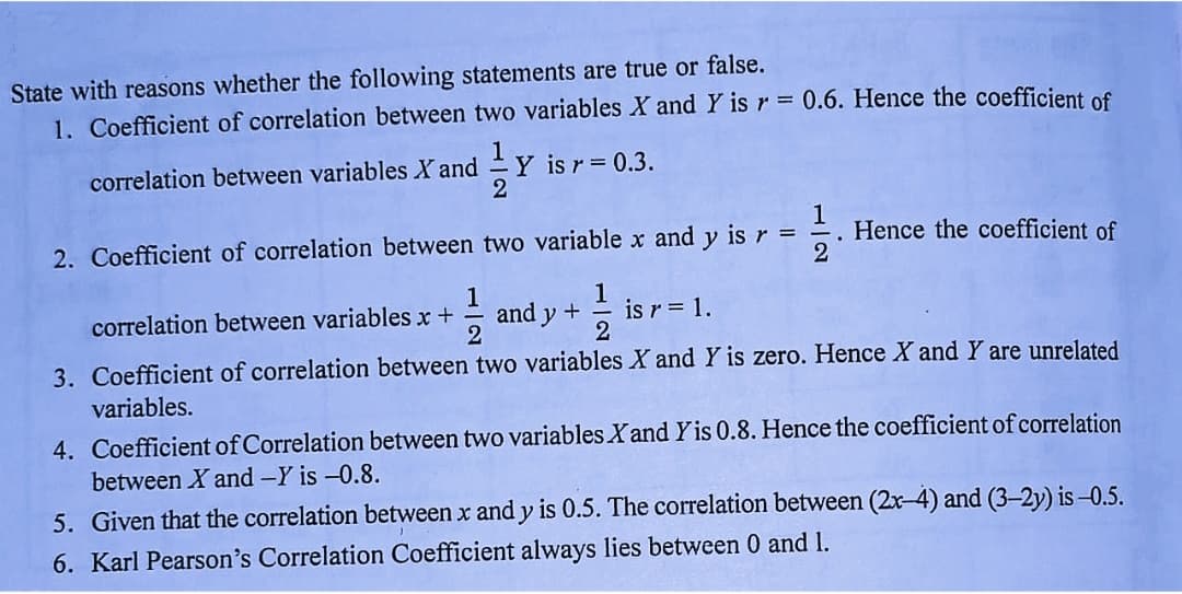 State with reasons whether the following statements are true or false.
1. Coefficient of correlation between two variables X and Y is r = 0.6. Hence the coefficient of
1
Y is r 0.3.
2
correlation between variables X and
2. Coefficient of correlation between two variable x and y is r
1
. Hence the coefficient of
1
correlation between variables x +
2
and y +
is r = 1.
3. Coefficient of correlation between two variables X and Y is zero. Hence X and Y are unrelated
variables.
4. Coefficient of Correlation between two variables Xand Y is 0.8. Hence the coefficient of correlation
between X and -Y is -0.8.
5. Given that the correlation between x and y is 0.5. The correlation between (2x-4) and (3-2y) is -0.5.
6. Karl Pearson's Correlation Coefficient always lies between 0 and 1.
