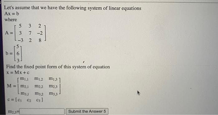 Let's assume that we have the following system of linear equations
Ax = b
where
5 3
7 -2
A = 3
2
-3 2
8
b =6
3
Find the fixed point form of this system of equation
X = Mx +c
m12 m131
M = m2,1
m22
m23
m31
m3,2 m33
3D[g c2 c3]
m23
Submit the Answer 5
