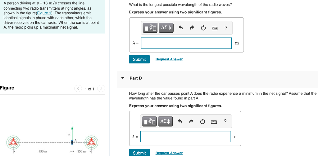 A person driving at v = 16 m/s crosses the line
What is the longest possible wavelength of the radio waves?
connecting two radio transmitters at right angles, as
shown in the figure(Figure 1). The transmitters emit
identical signals in phase with each other, which the
driver receives on the car radio. When the car is at point
Express your answer using two significant figures.
A, the radio picks up a maximum net signal.
Hνα ΑΣφ
m
Submit
Request Answer
• Part B
Figure
<) 1 of 1>
How long after the car passes point A does the radio experience
wavelength has the value found in part A.
minimum in the net signal? Assume that the
Express your answer using two significant figures.
V ΑΣφ
?
t =
450 m
-150 m
Submit
Request Answer
