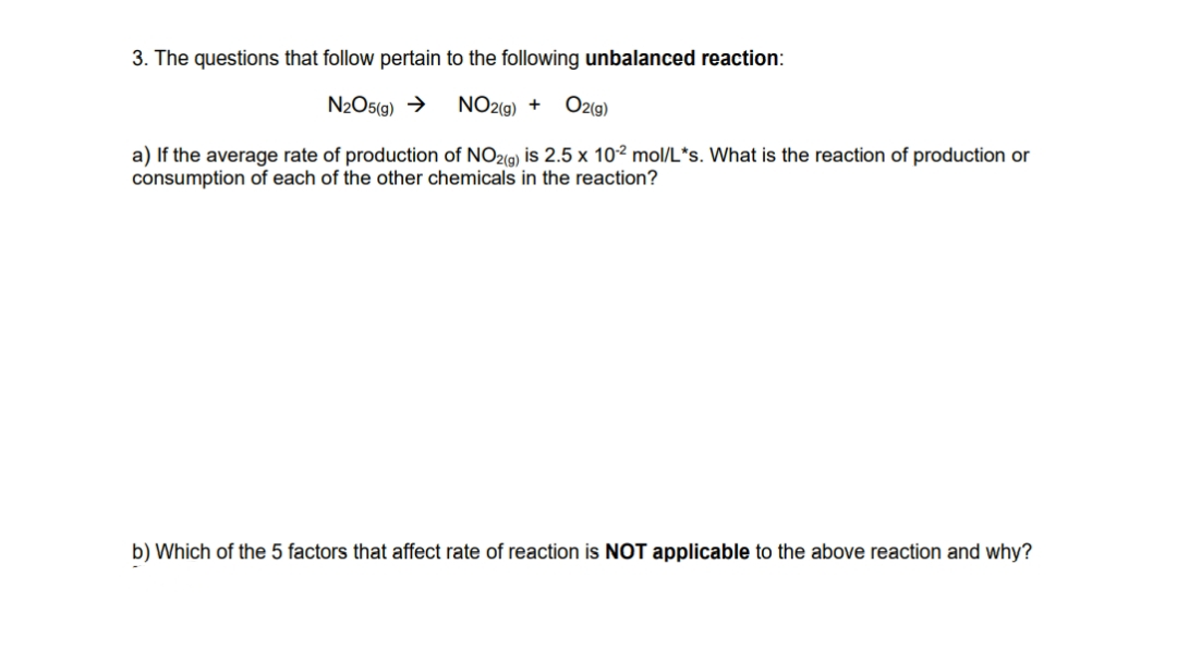 3. The questions that follow pertain to the following unbalanced reaction:
N2O5(g) →
NO2(9) +
O2(g)
a) If the average rate of production of NO2(a) is 2.5 x 10² mol/L*s. What is the reaction of production or
consumption of each of the other chemicals in the reaction?
b) Which of the 5 factors that affect rate of reaction is NOT applicable to the above reaction and why?
