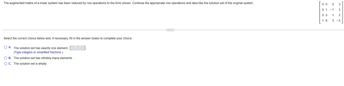 The augmented matrix of a linear system has been reduced by row operations to the form shown. Continue the appropriate row operations and describe the solution set of the original system.
0 0
0 3
0 1 -1
3
0 0
1
2
1 6
3 - 5
Select the correct choice below and, if necessary, fill in the answer boxes to complete your choice.
O A. The solution set has exactly one element, ( ).
(Type integers or simplified fractions.)
O B. The solution set has infintely many elements.
OC. The solution set is empty.
