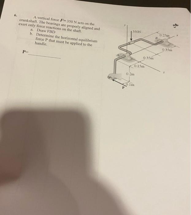 A vertical force F=350 N acts on the
crankshaft. The bearings are properly aligned and
exert only force reactions on the shaft.
a. Draw FBD
b. Determine the horizontal equilibrium
force P that must be applied to the
handle,
6.
350N
0.25m
B.
0.35m
035m
P=
0.15m
0.2m
o Im
P
