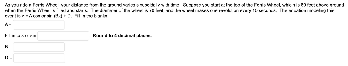 As you ride a Ferris Wheel, your distance from the ground varies sinusoidally with time. Suppose you start at the top of the Ferris Wheel, whicih is 80 feet above ground
when the Ferris Wheel is filled and starts. The diameter of the wheel is 70 feet, and the wheel makes one revolution every 10 seconds. The equation modeling this
event is y = A cos or sin (Bx) + D. Fill in the blanks.
A =
Fill in cos or sin
Round to 4 decimal places.
B =
D =
