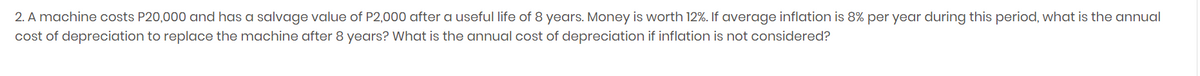 2. A machine costs P20,000 and has a salvage value of P2,000 after a useful life of 8 years. Money is worth 12%. If average inflation is 8% per year during this period, what is the annual
cost of depreciation to replace the machine after 8 years? What is the annual cost of depreciation if inflation is not considered?
